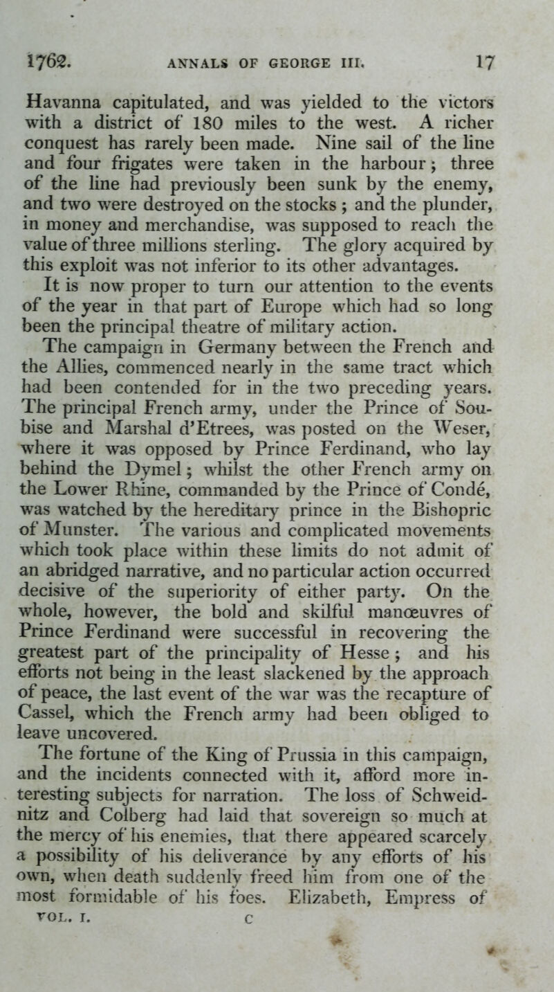 Havanna capitulated, and was yielded to the victors with a district of 180 miles to the west. A richer conquest has rarely been made. Nine sail of the line and four frigates were taken in the harbour; three of the line had previously been sunk by the enemy, and two were destroyed on the stocks ; and the plunder, in money and merchandise, was supposed to reach the value of three millions sterling. The glory acquired by this exploit vv^as not inferior to its other advantages. It is now proper to turn our attention to the events of the year in that part of Europe which had so long been the principal theatre of military action. The campaign in Germany between the French and the Allies, commenced nearly in the same tract which had been contended fbr in the two preceding years. The principal French army, under the Prince of Sou- bise and Marshal d’Etrees, was posted on the Weser, wdiere it was opposed by Prince Ferdinand, who lay behind the Dymel; whilst the other French army on the Lower Rhine, commanded by the Prince of Conde, was watched by the hereditar}^ prince in the Bishopric of Munster. The various and complicated movements which took place within these limits do not admit of an abridged narrative, and no particular action occurred decisive of the superiority of either party. On the whole, however, the bold and skilful manosuvres of Prince Ferdinand were successful in recovering the greatest part of the principality of Hesse ; and his efforts not being in the least slackened by the approach of peace, the last event of the war was the recapture of Cassel, which the French army had been obliged to leave uncov^ered. The fortune of the King of Prussia in this campaign, and the incidents connected with it, afford more in- teresting subjects for narration. The loss of Schweid- nitz and Colberg had laid that sov^ereign so much at the mercy of his enemies, that there appeared scarcely a possibility of his deliverance by any efforts of his own, when death suddenly freed him from one of the most formidable of his foes. Elizabeth, Empress of VOL. I. c