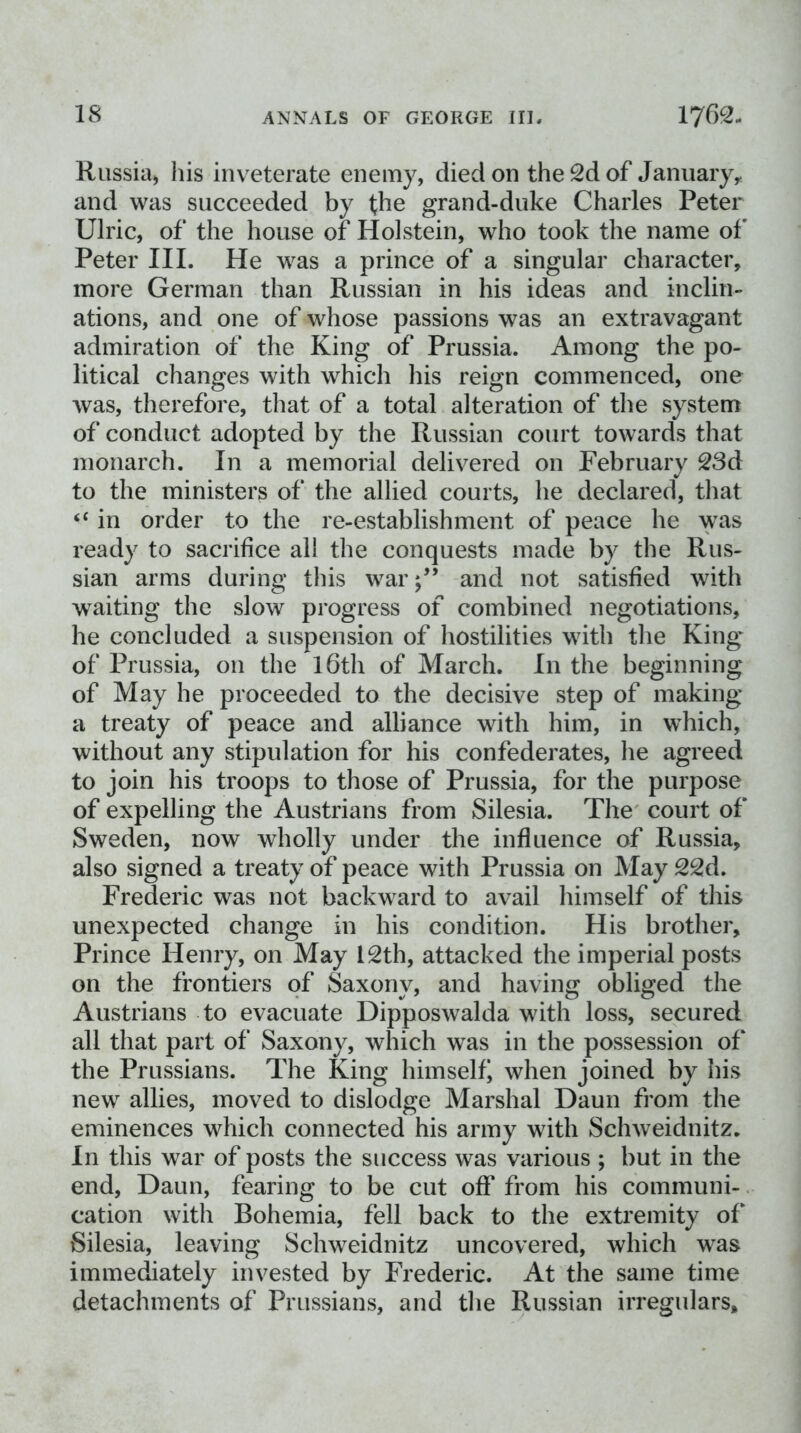 IS Riissia, his inveterate enemy, died on the 2d of Januaiyy and was succeeded by (he grand-duke Charles Peter Ulric, of the house of Holstein, who took the name of Peter III. He was a prince of a singular character, more German than Russian in his ideas and inclin- ations, and one of whose passions was an extravagant admiration of the King of Prussia. Among the po- litical changes with which his reign commenced, one was, therefore, that of a total alteration of the system of conduct adopted by the Russian court towards that monarch. In a memorial delivered on February 23d to the ministers of the allied courts, he declared, that ‘‘ in order to the re-establishment of peace he was ready to sacrifice all the conquests made by the Rus- sian arms during this war;” and not satisfied with waiting the slow progress of combined negotiations, he concluded a suspension of hostilities with the King of Prussia, on the l6th of March. In the beginning of May he proceeded to the decisive step of making a treaty of peace and alliance with him, in which, without any stipulation for his confederates, he agreed to join his troops to those of Prussia, for the purpose of expelling the Austrians from Silesia. The court of Sweden, now wholly under the influence of Russia, also signed a treaty of peace with Prussia on May 22d. Frederic was not backward to avail himself of this unexpected change in his condition. His brother. Prince Henry, on May 12th, attacked the imperial posts on the frontiers of Saxony, and having obliged the Austrians to evacuate Dipposwalda with loss, secured all that part of Saxony, which was in the possession of the Prussians. The King himself when joined by his new allies, moved to dislodge Marshal Daun from the eminences which connected his army with Schweidnitz. In this war of posts the success was various ; but in the end, Daun, fearing to be cut off from his communi-. cation with Bohemia, fell back to the extremity of‘ Silesia, leaving Schweidnitz uncovered, which was immediately invested by Frederic. At the same time detachments of Prussians, and the Russian irregulars.