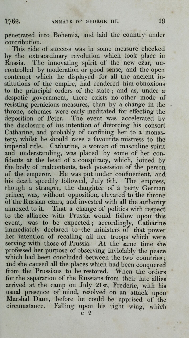 penetrated into Bohemia, and laid the country under contribution. This tide of success was in some measure checked by the extraordinary revolution which took place in Russia. The innovating spirit of the new czar, un- controlled by moderation or good sense, and the open contempt which he displayed for all the ancient in- stitutions of the empire, had rendered him obnoxious to the principal orders of the state ; and as, under a despotic government, there exists no other mode of resisting pernicious measures, than by a change in the * throne, schemes were early meditated for effecting the deposition of Peter. The event was accelerated by the disclosure of his intention of divorcing his consort Catharine, and probably of confining her to a monas- tery, whilst he should raise a favourite mistress to the imperial title. Catharine, a woman of masculine spirit and understanding, was placed by some of her con- fidents at the head of a conspiracy, which, joined by the body of malcontents, took possession of the person of the emperor. He was put under confinement, and his death speedily followed, July 6th. The empress, though a stranger, the daughter of a petty German prince, was, without opposition, elevated to the throne of the Russian czars, and invested with all the authority annexed to it. That a change of politics with respect to the alliance with Prussia would follow upon this event, was to be expected; accordingly, Catharine immediately declared to the ministers of that power her intention of recalling all her troops which were serving with those of Prussia. At the same time she professed her purpose of observing inviolably the peace which had been concluded between the two countries; and she caused all the places which had been conquered from the Prussians to be restored. When the orders for the separation of the Russians from their late allies arrived at the camp on July 21st, Frederic, with his usual presence of mind, resolved on an attack upon Marshal Daun, before he could be apprised of the circumstance. Falling upon his right wing, which