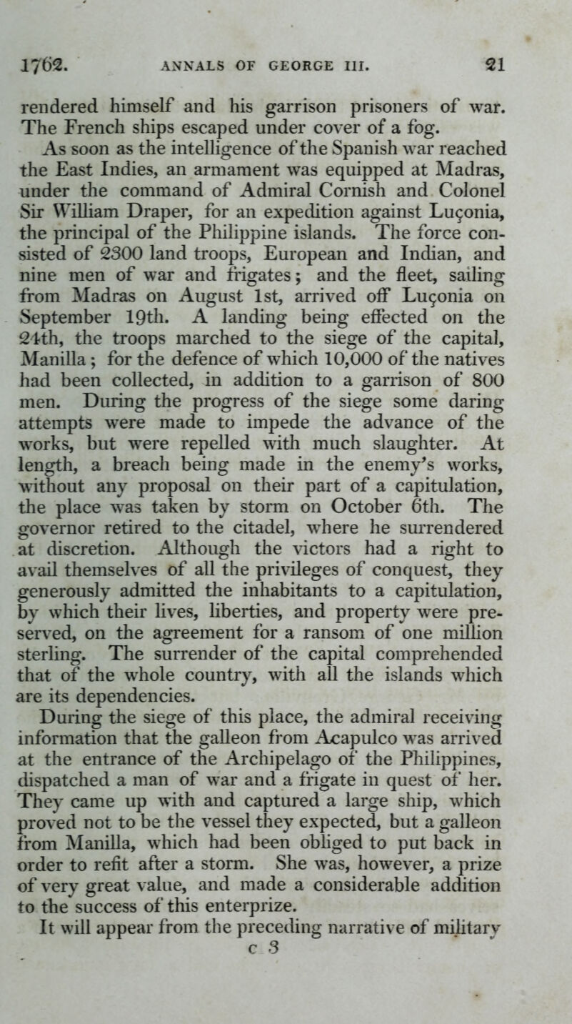 rendered himself and his garrison prisoners of war. The French ships escaped under cover of a fog. As soon as the intelligence of the Spanish war reached the East Indies, an armament was equipped at Madras, under the command of Admiral Cornish and Colonel Sir William Draper, for an expedition against Lu9onia, the principal of the Philippine islands. The force con- sisted of 2300 land troops, European and Indian, and nine men of war and frigates; and the fleet, sailing from Madras on August 1st, arrived off Lu9onia on September IQth. A landing being effected on the 24th, the troops marched to the siege of the capital, Manilla; for the defence of which 10,000 of the natives had been collected, in addition to a garrison of 800 men. During the progress of the siege some daring attempts were made to impede the advance of the works, but were repelled witli much slaughter. At length, a breach being made in the enemy^s works, without any proposal on their part of a capitulation, the place was taken by storm on October 6th. The governor retired to the citadel, where he surrendered at discretion. Although the victors had a right to avail themselves of all the privileges of conquest, they generously admitted the inhabitants to a capitulation, by which their lives, liberties, and property were pre- served, on the agreement for a ransom of one million sterling. The surrender of the capital comprehended that of the whole country, with all the islands which are its dependencies. During the siege of this place, the admiral receiving information that the galleon from Acapulco was arrived at the entrance of the Archipelago of the Philippines, dispatched a man of war and a frigate in quest of her. They came up with and captured a large ship, which proved not to be the vessel they expected, but a galleon from Manilla, which had been obliged to put back in order to refit after a storm. She was, however, a prize of very great value, and made a considerable addition to the success of this enterprize. It will appear from the preceding narrative of military