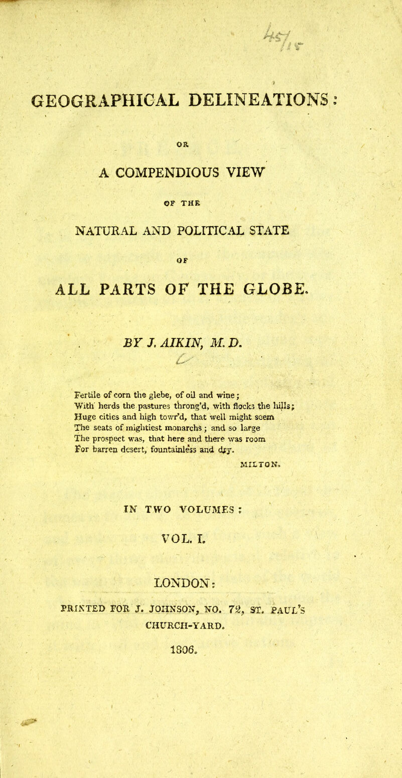 Uif /% ) GEOGRAPHICAL DELINEATIONS OR A COMPENDIOUS VIEW OF THE NATURAL AND POLITICAL STATE OF ALL PARTS OF THE GLOBE. BY J.AIKIN, M.D. L***' . ' Fertile of corn the glebe, of oil and wine; With herds the pastures throng’d, with flocks the lulls; Huge cities and high towr’d, that well might seem The seats of mightiest monarchs ; and so large The prospect was, that here and there was room For barren desert, fountainless and dry. MILTON, IN TWO VOLUMES: VOL. I. LONDON: PRINTED FOR J. JOHNSON, NO. 72, ST. PAUL’S CHURCH-YARD. 1306.