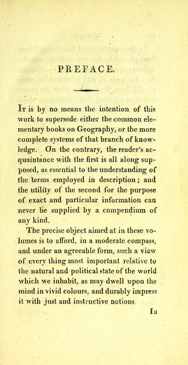 PREFACE. It is by no means the intention of this work to supersede either the common ele- mentary books on Geography* or the more complete systems of that branch of know- ledge. On the contrary* the reader’s ac- quaintance with the first is all along sup- posed* as essential to the understanding of the terms employed in description; and the utility of the second for the purpose of exact and particular information can never be supplied by a compendium of any kind. The precise object aimed at in these vo- lumes is to afford, in a moderate compass* and under an agreeable form, such a view of every thing most important relative to the natural and political state of the world which we inhabit, as may dwell upon the mind in vivid colours, and durably impress it with just and instructive notions la