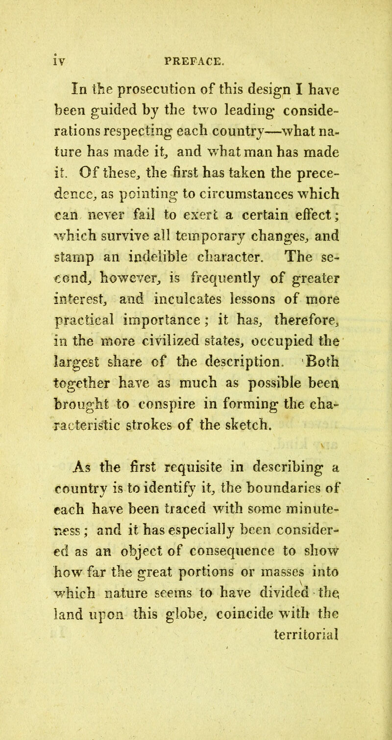 In the prosecution of this design I have been guided by the two leading conside- rations respecting each country—what na- ture has made it, and what man has made it. Of these,, the first has taken the prece- dence,, as pointing to circumstances which can never fail to exert a certain effect; which survive all temporary changes,, and stamp an indelible character. The se- cond^ however, is frequently of greater interest, and inculcates lessons of more practical importance; it has, therefore, in the more civilized states, occupied the largest share of the description. Both together have as much as possible been brought to conspire in forming the cha- racteristic strokes of the sketch. As the first requisite in describing a country is to identify it, the boundaries of each have been traced with some minute- ness ; and it has especially been consider- ed as an object of consequence to show how far the great portions or masses into which nature seems to have divided the land upon this globe, coincide with the territorial