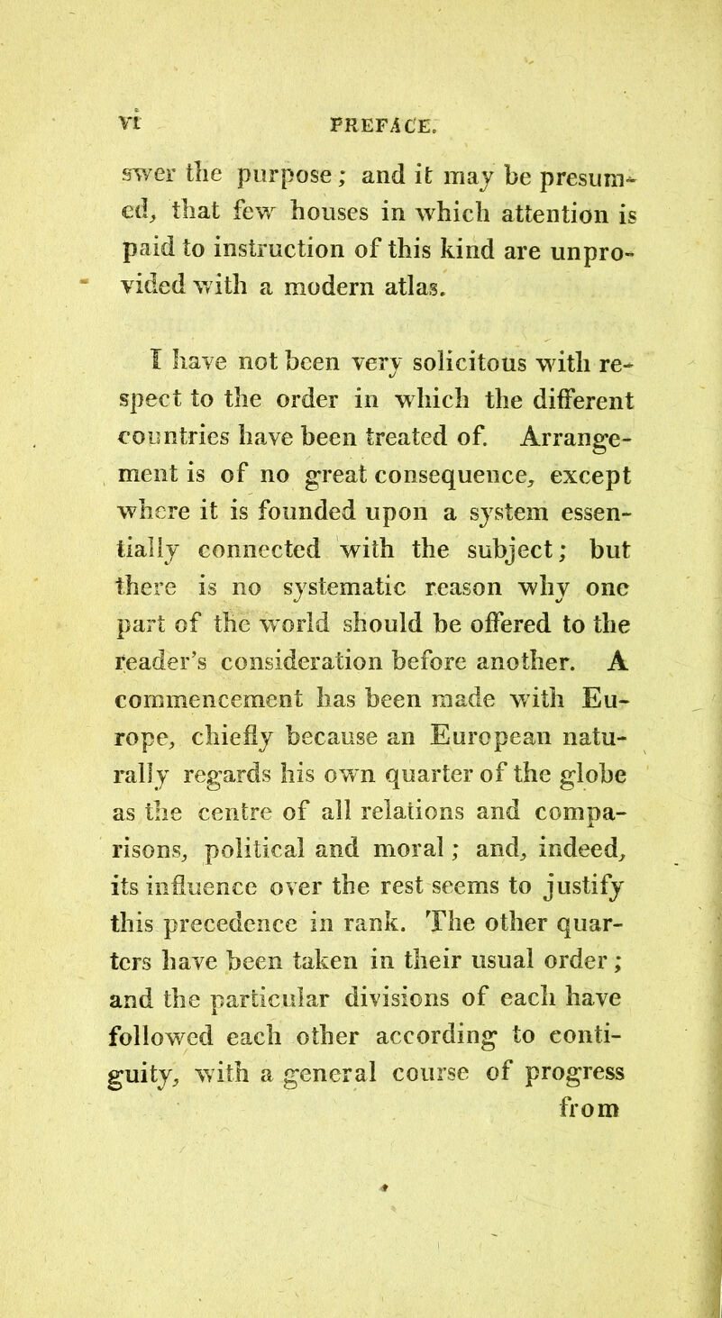 swer the purpose; and it may be presume ed, that few houses in which attention is paid to instruction of this kind are unpro- vided with a modern atlas. I have not been very solicitous with re- spect to the order in which the different countries have been treated of. Arrange- ment is of no great consequence, except where it is founded upon a system essen- tially connected with the subject; but there is no systematic reason why one part of the world should be offered to the reader’s consideration before another. A commencement has been made with Eu- rope, chiefly because an European natu- rally regards his own quarter of the globe as the centre of all relations and compa- risons, political and moral; and, indeed, its influence over the rest seems to justify this precedence in rank. The other quar- ters have been taken in their usual order ; and the particular divisions of each have followed each other according to conti- guity, with a general course of progress from