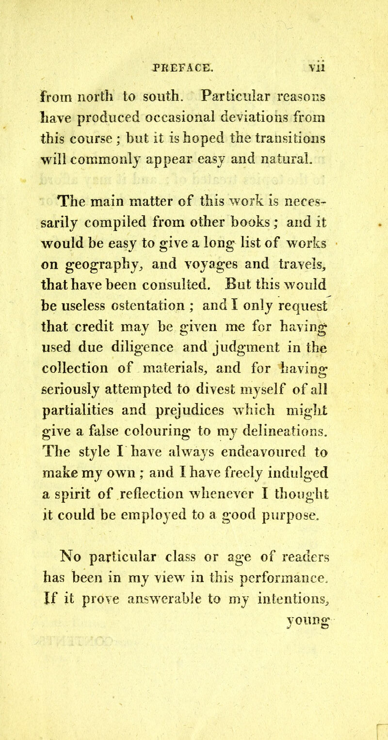 from north to south. Particular reasons have produced occasional deviations from this course ; but it is hoped the transitions will commonly appear easy and natural. The main matter of this work is neces- sarily compiled from other books; and it would be easy to give a long list of works on geography, and voyages and travels* that have been consulted. But this would be useless ostentation ; and I only request that credit may be given me for having used due diligence and judgment in the collection of materials* and for having seriously attempted to divest myself of all partialities and prejudices which might give a false colouring to my delineations. The style I have always endeavoured to make my own ; and I have freely indulged a spirit of reflection whenever I thought it could be employed to a good purpose. No particular class or age of readers has been in my view in this performance. If it prove answerable to my intentions* young