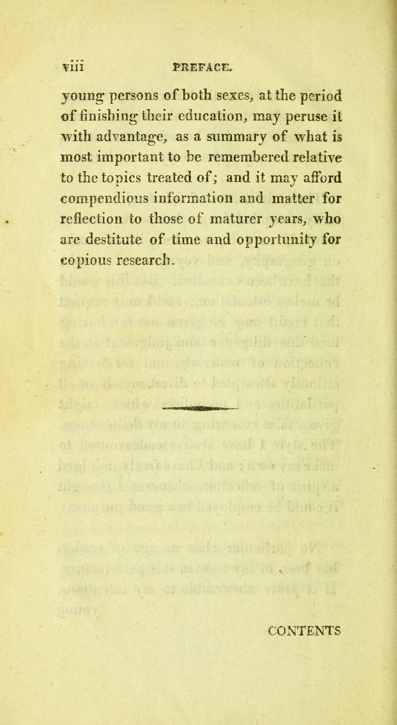 young persons of both sexes, at the period of finishing their education, may peruse it with advantage, as a summary of what is most important to be remembered relative to the topics treated of; and it may afford compendious information and matter for reflection to those of maturer years, who are destitute of time and opportunity for copious research. CONTENTS