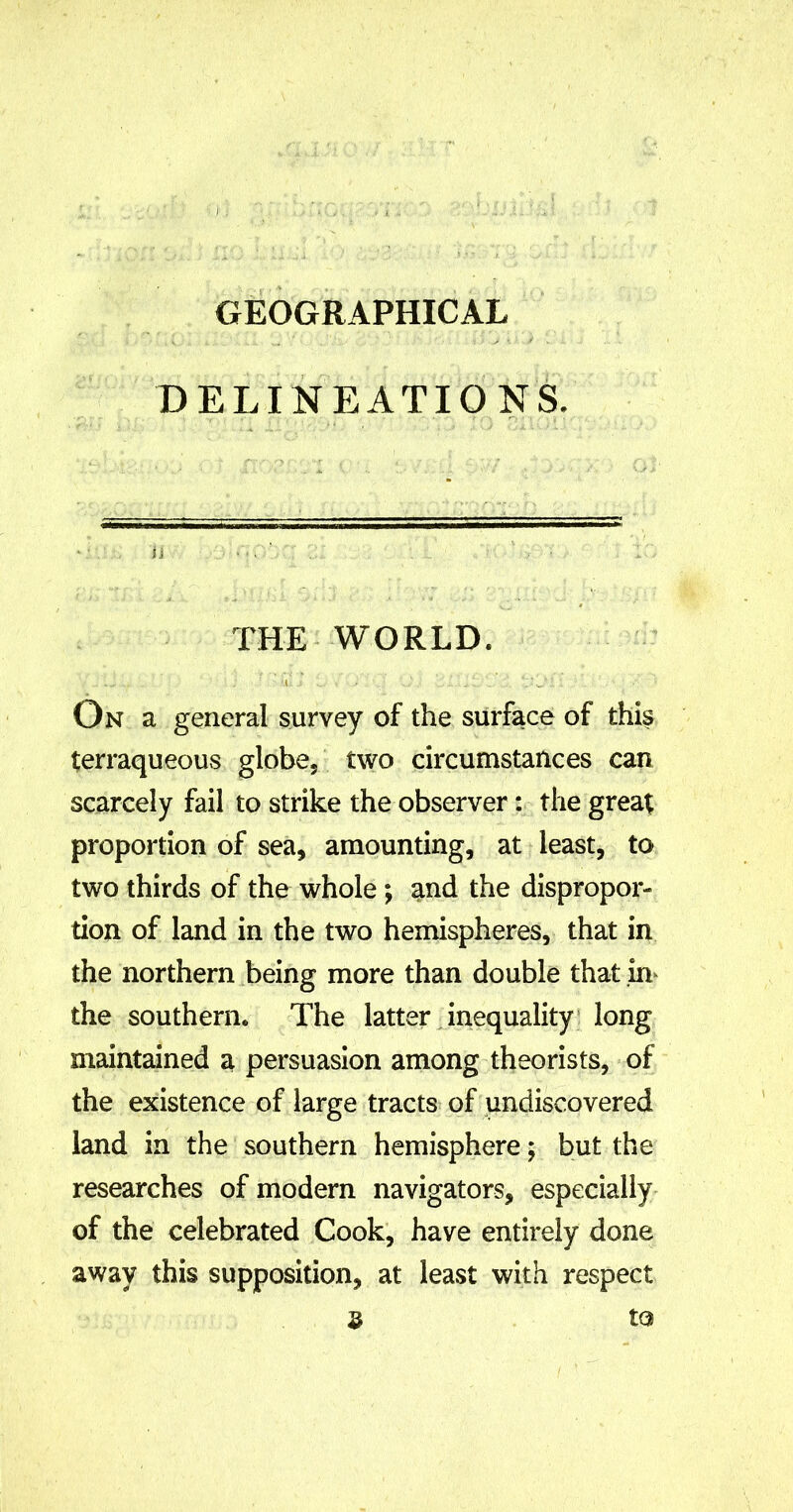 GEOGRAPHICAL DELINEATIONS. ii • •. ' . ; THE WORLD. .. \ j ua j ... * / O • £Oi * - v • •* ; On a general survey of the surface of this terraqueous globe/ two circumstances can scarcely fail to strike the observer: the great proportion of sea, amounting, at least, to two thirds of the whole ; and the dispropor- tion of land in the two hemispheres, that in the northern being more than double that in the southern. The latter inequality long maintained a persuasion among theorists, of the existence of large tracts of undiscovered land in the southern hemisphere; but the researches of modern navigators, especially of the celebrated Cook, have entirely done away this supposition, at least with respect $ to