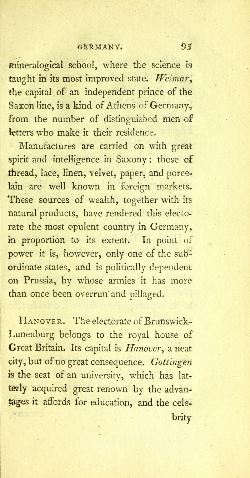 mineralogical school, where the science is taught ip. its most improved state. Weimary the capital of an independent prince of the Saxon line, is a kind of Athens of Germany, from the number of distinguished men of letters who make it their residence. Manufactures are carried on with great spirit and intelligence in Saxony: those of thread, lace, linen, velvet, paper, and porce- lain are well known in foreign markets* These sources of wealth, together with its natural products, have rendered this electo- rate the most opulent country in Germany, in proportion to its extent. In point of power it is, however, only one of the sub- ordinate states, and is politically dependent on Prussia, by whose armies it has more than once been overrun and pillaged. Hanover. The electorate of Brunswick- Lunenburg belongs to the royal house of Great Britain. Its capital is Hanover, a neat city, but of no great consequence. Gottingen is the seat of an university, which has lat- terly acquired great renown by the advan- tages it affords for education, and the cele-