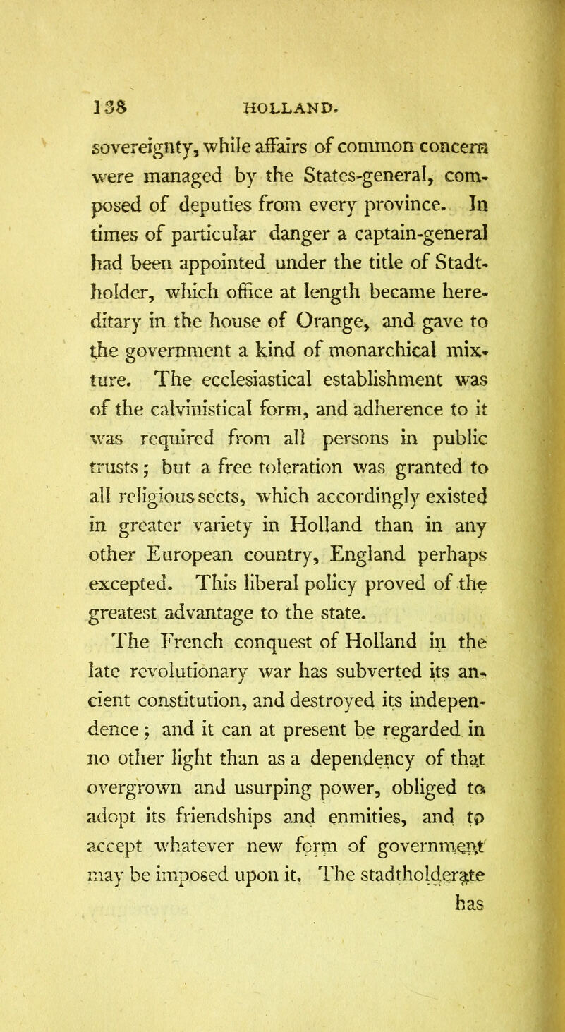 sovereignty, while affairs of common concern were managed by the States-general, com- posed of deputies from every province. In times of particular danger a captain-general had been appointed under the title of Stadt- holder, which office at length became here- ditary in the house of Orange, and gave to the government a kind of monarchical mix- ture. The ecclesiastical establishment was of the calvinistical form, and adherence to it was required from all persons in public trusts; but a free toleration was granted to all religious sects, which accordingly existed in greater variety in Holland than in any other European country, England perhaps excepted. This liberal policy proved of the greatest advantage to the state. The French conquest of Holland in the late revolutionary war has subverted its an- cient constitution, and destroyed its indepen- dence ; and it can at present be regarded in no other light than as a dependency of that overgrown and usurping power, obliged to adopt its friendships and enmities, and tp accept whatever new form of government may be imposed upon it. The stadtholder^tte has