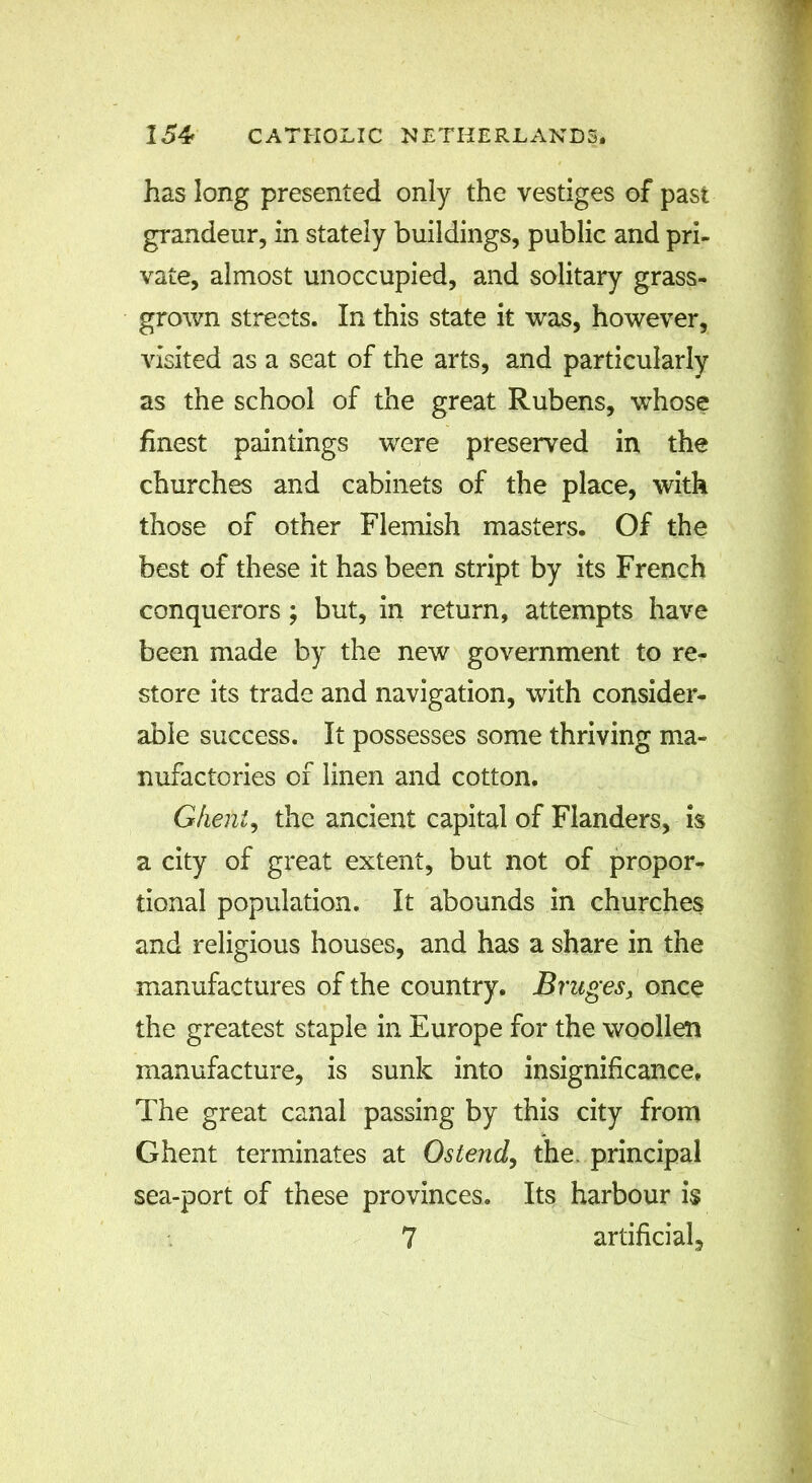 has long presented only the vestiges of past grandeur, in stately buildings, public and pri- vate, almost unoccupied, and solitary grass- grown streets. In this state it was, however, visited as a seat of the arts, and particularly as the school of the great Rubens, whose finest paintings were preserved in the churches and cabinets of the place, with those of other Flemish masters. Of the best of these it has been stript by its French conquerors; but, in return, attempts have been made by the new government to re- store its trade and navigation, with consider- able success. It possesses some thriving ma- nufactories of linen and cotton. Ghent, the ancient capital of Flanders, is a city of great extent, but not of propor- tional population. It abounds in churches and religious houses, and has a share in the manufactures of the country. Bruges, once the greatest staple in Europe for the woollen manufacture, is sunk into insignificance. The great canal passing by this city from Ghent terminates at Os lend, the- principal sea-port of these provinces. Its harbour i$ 7 artificial.