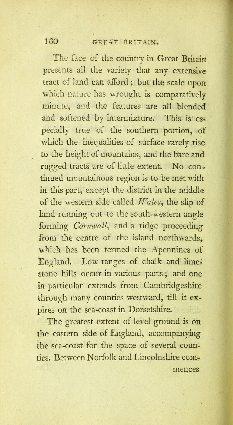 The face of the country in Great Britain presents ail the variety that any extensive tract of land can afford ; but the scale upon which nature has wrought is comparatively minute, and the features are all blended and softened by intermixture. This is es- pecially true of the southern portion, of which the inequalities of surface rarely rise to the height of mountains, and the bare and rugged tracts are of little extent. No con- tinued mountainous region is to be met with in this part, except the district in the middle of the western side called Wales* the slip of land running out to the south-western angle forming Cornwall, and a ridge proceeding from the centre of the island northwards, which has been termed the Apennines of England. Low ranges of chalk and lime- stone hills occur in various parts; and one in particular extends from Cambridgeshire through many counties westward, till it ex- pires on the sea-coast in Dorsetshire. The greatest extent of level ground is on the eastern side of England, accompanying the sea-coast for the space of several coun- ties. Between Norfolk and Lincolnshire com* menaces