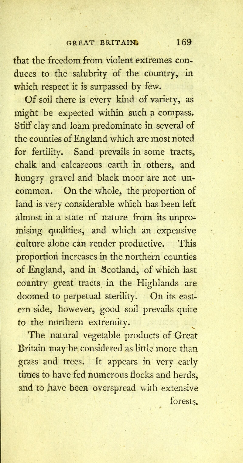 that the freedom from violent extremes con- duces to the salubrity of the country, in which respect it is surpassed by few. Of soil there is every kind of variety, as Ulight be expected within such a compass. Stiff clay and loam predominate in several of the counties of England which are most noted for fertility. Sand prevails in some tracts, chalk and calcareous earth in others, and hungry gravel and black moor are not un- common. On the whole, the proportion of land is very considerable which has been left almost in a state of nature from its unpro- mising qualities, and which an expensive culture alone can render productive. This proportion increases in the northern counties of England, and in Scotland, of which last country great tracts in the Highlands are doomed to perpetual sterility. On its east- ern side, however, good soil prevails quite to the northern extremity. The natural vegetable products of Great Britain may be considered as little more than grass and trees. It appears in very early times to have fed numerous flocks and herds, and to have been overspread with extensive forests.