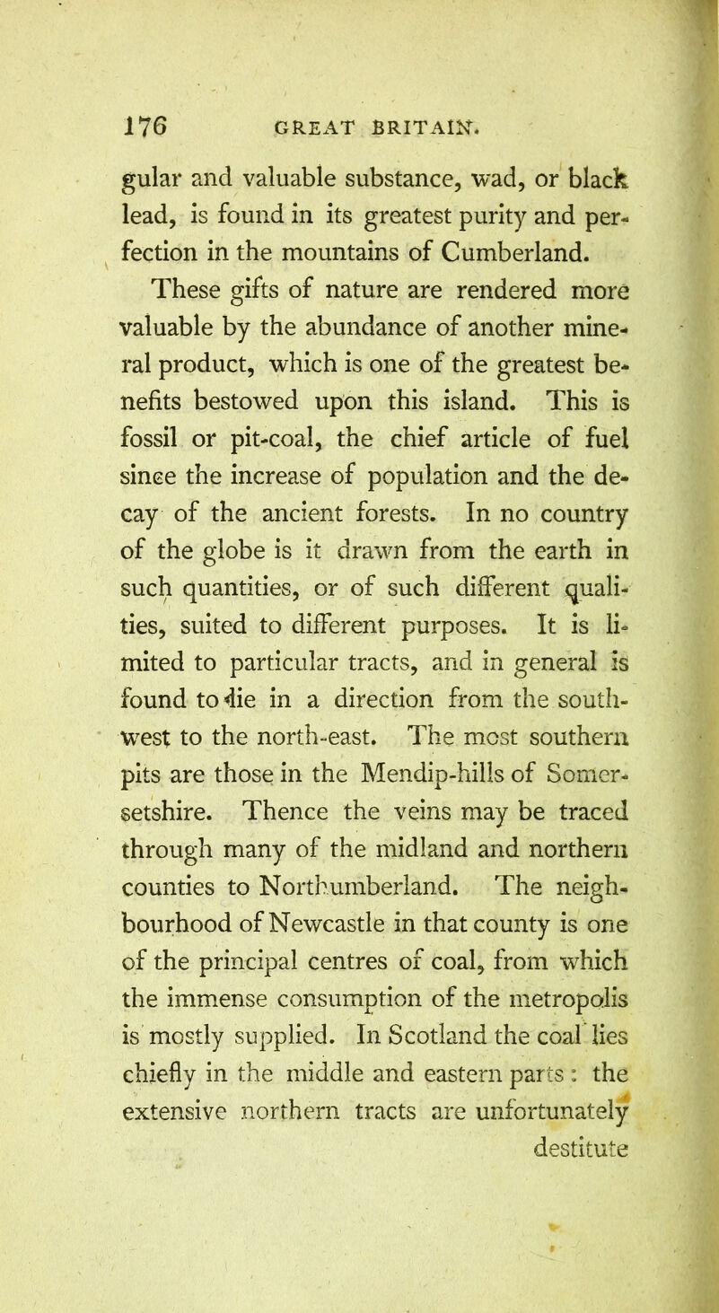 gular and valuable substance, wad, or black lead, is found in its greatest purity and per- fection in the mountains of Cumberland. These gifts of nature are rendered more valuable by the abundance of another mine- ral product, which is one of the greatest be- nefits bestowed upon this island. This is fossil or pit-coal, the chief article of fuel since the increase of population and the de- cay of the ancient forests. In no country of the globe is it drawn from the earth in such quantities, or of such different quali- ties, suited to different purposes. It is li- mited to particular tracts, and in general is found to die in a direction from the south- west to the north-east. The most southern pits are those in the Mendip-hills of Somer- setshire. Thence the veins may be traced through many of the midland and northern counties to Northumberland. The neigh- bourhood of Newcastle in that county is one of the principal centres of coal, from which the immense consumption of the metropolis is mostly supplied. In Scotland the coal lies chiefly in the middle and eastern parts : the extensive northern tracts are unfortunately destitute