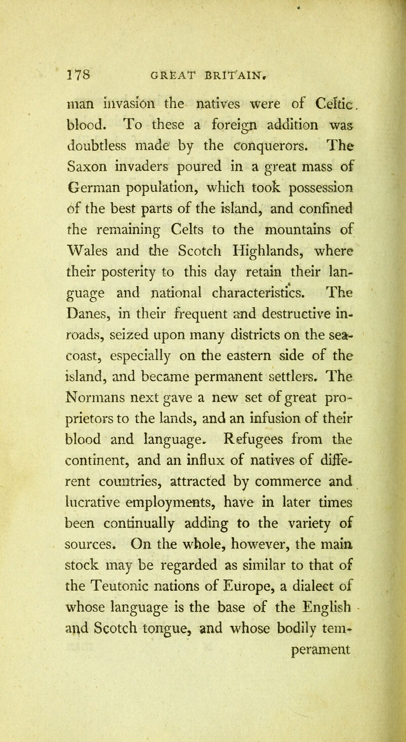 man invasion the natives were of Celtic, blood. To these a foreign addition was doubtless made by the conquerors. The Saxon invaders poured in a great mass of German population, which took possession of the best parts of the island, and confined the remaining Celts to the mountains of Wales and the Scotch Highlands, where their posterity to this day retain their lan- guage and national characteristics. The Danes, in their frequent and destructive in- roads, seized upon many districts on the sea- coast, especially on the eastern side of the island, and became permanent settlers. The Normans next gave a new set of great pro- prietors to the lands, and an infusion of their blood and language. Refugees from the continent, and an influx of natives of diffe- rent countries, attracted by commerce and lucrative employments, have in later times been continually adding to the variety of sources. On the whole, however, the main stock may be regarded as similar to that of the Teutonic nations of Europe, a dialect of whose language is the base of the English and Scotch tongue, and whose bodily tem- perament