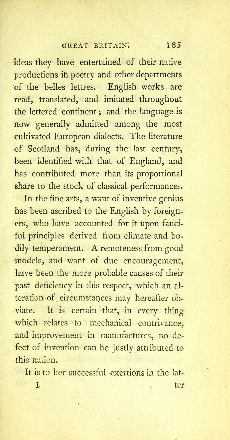 ideas they have entertained of their native productions iti poetry and other departments of the belles lettres. English works are read, translated, and imitated throughout the lettered continent; and the language is now generally admitted among the most cultivated European dialects. The literature of Scotland has, during the last century, been identified with that of England, and has contributed more than its proportional share to the stock of classical performances. In the fine arts, a want of inventive genius has been ascribed to the English by foreign- ers, who have accounted for it upon fanci- ful principles derived from climate and bo- dily temperament. A remoteness from good models, and want of due encouragement, have been the more probable causes of their past deficiency in this respect, which an al- teration of circumstances may hereafter ob- viate. It is certain that, in every thing which relates to mechanical contrivance, and improvement in manufactures, no de- fect of invention can be justly attributed to this nation. It is to her successful exertions in the lat- X ter