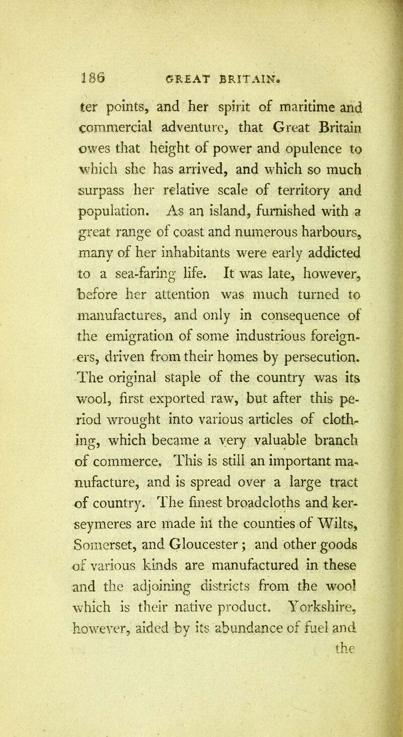 ter points, and her spirit of maritime and commercial adventure, that Great Britain owes that height of power and opulence to which she has arrived, and which so much surpass her relative scale of territory and population. As an island, furnished with a great range of coast and numerous harbours, many of her inhabitants were early addicted to a sea-faring life. It was late, however, before her attention was much turned to manufactures, and only in consequence of the emigration of some industrious foreign- ers, driven from their homes by persecution. The original staple of the country was its wool, first exported raw, but after this pe- riod wrought into various articles of cloth- ing, which became a very valuable branch of commerce. This is still an important ma- nufacture, and is spread over a large tract of country. The finest broadcloths and ker- seymeres are made in the counties of Wilts, Somerset, and Gloucester ; and other goods of various kinds are manufactured in these and the adjoining districts from the wool which is their native product. Yorkshire, however, aided by its abundance of fuel and the