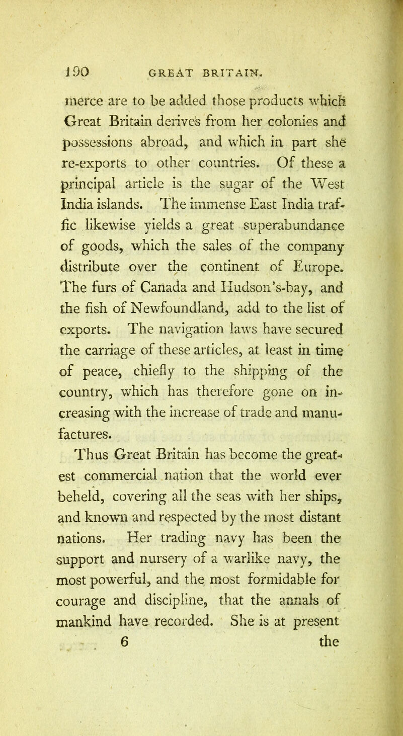 merce are to be added those products which Great Britain derive’s from her colonies and possessions abroad, and which in part she re-exports to other countries. Of these a principal article is the sugar of the West India islands. The immense East India traf- fic likewise yields a great superabundance of goods, which the sales of the company distribute over the continent of Europe. The furs of Canada and Hudson’s-bay, and the fish of Newfoundland, add to the list of exports. The navigation laws have secured the carriage of these articles, at least in time of peace, chiefly to the shipping of the country, which has therefore gone on in- creasing with the increase of trade and manu- factures. Thus Great Britain has become the great- est commercial nation that the world ever beheld, covering all the seas with her ships, and known and respected by the most distant nations. Her trading navy has been the support and nursery of a warlike navy, the most powerful, and the most formidable for courage and discipline, that the annals of mankind have recorded. She is at present 6 the