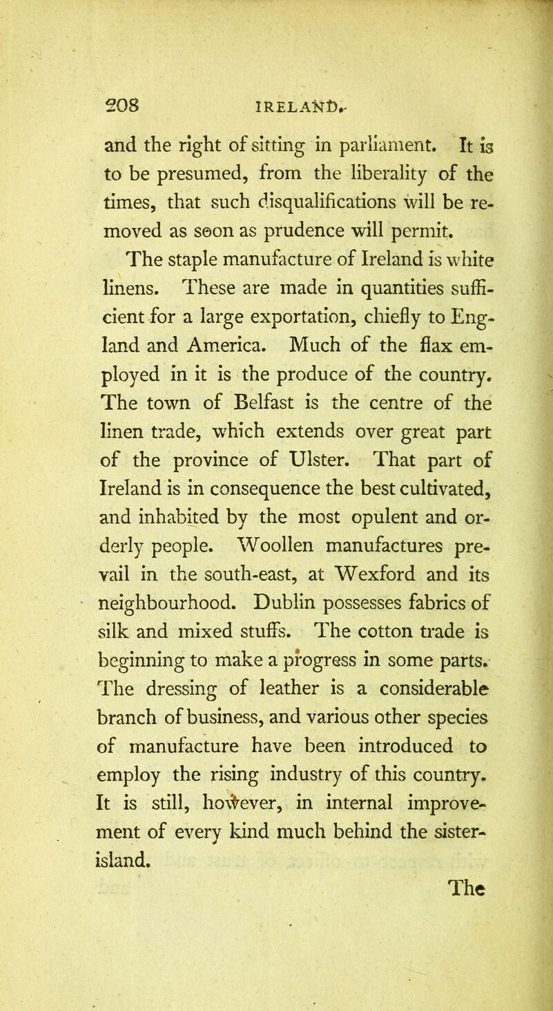 and the right of sitting in parliament. It is to be presumed, from the liberality of the times, that such disqualifications will be re- moved as soon as prudence will permit. The staple manufacture of Ireland is white linens. These are made in quantities suffi- cient for a large exportation, chiefly to Eng- land and America. Much of the flax em- ployed in it is the produce of the country. The town of Belfast is the centre of the linen trade, which extends over great part of the province of Ulster. That part of Ireland is in consequence the best cultivated, and inhabited by the most opulent and or- derly people. Woollen manufactures pre- vail in the south-east, at Wexford and its neighbourhood. Dublin possesses fabrics of silk and mixed stuffs. The cotton trade is beginning to make a progress in some parts. The dressing of leather is a considerable branch of business, and various other species of manufacture have been introduced to employ the rising industry of this country. It is still, however, in internal improve- ment of every kind much behind the sister- island.