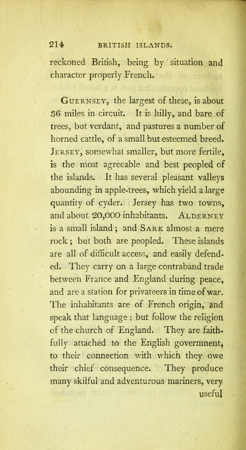 reckoned British, being by situation and character properly French* Guernsey, the largest of these, is about 56 miles in circuit. It is hilly, and bare of trees, but verdant, and pastures a number of horned cattle, of a small but esteemed breed. Jersey, somewhat smaller, but more fertile, is the most agreeable and best peopled of the islands. It has several pleasant valleys abounding in apple-trees, which yield a large quantity of cyder. Jersey has two towns, and about 20,000 inhabitants. Alderney is a small island ; and Sark almost a mere rock; but both are peopled. These islands are all of difficult access, and easily defend- ed. They carry on a large contraband trade between France and England during peace, and are a station for privateers in time of war. The inhabitants are of French origin, and speak that language ; but follow the religion of the church of England. They are faith- fully attached to the English government, to their connection with which they owe their chief consequence. They produce many skilful and adventurous mariners, very useful