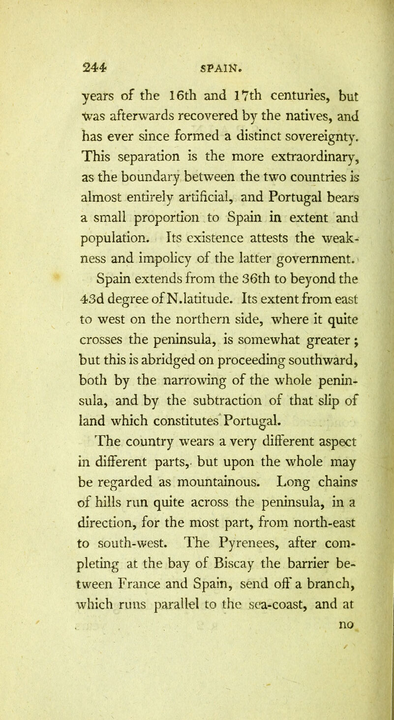 years of the 16th and 17th centuries, but Was afterwards recovered by the natives, and has ever since formed a distinct sovereignty. This separation is the more extraordinary, as the boundary between the two countries is almost entirely artificial, and Portugal bears a small proportion to Spain in extent and population. Its existence attests the weak- ness and impolicy of the latter government. Spain extends from the 36th to beyond the 43d degree of N. latitude. Its extent from east to west on the northern side, where it quite crosses the peninsula, is somewhat greater; but this is abridged on proceeding southward, both by the narrowing of the whole penin- sula, and by the subtraction of that slip of land which constitutes Portugal. The country wears a very different aspect in different parts,, but upon the whole may be regarded as mountainous. Long chains of hills run quite across the peninsula, in a direction, for the most part, from north-east to south-west. The Pyrenees, after com- pleting at the bay of Biscay the barrier be- tween France and Spain, send off a branch, which runs parallel to the sea-coast, and at no