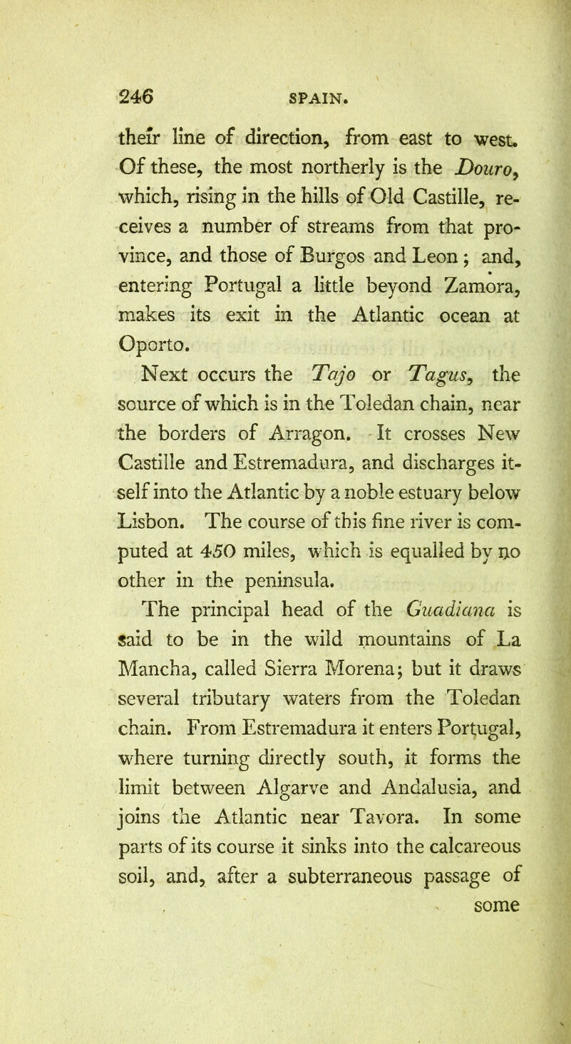 their line of direction, from east to west. Of these, the most northerly is the Douro, which, rising in the hills of Old Castille, re- ceives a number of streams from that pro- vince, and those of Burgos and Leon ; and, entering Portugal a little beyond Zamora, makes its exit in the Atlantic ocean at Oporto. Next occurs the Tajo or Tagus, the source of which is in the Toledan chain, near the borders of Arragon. It crosses New Castille and Estremadura, and discharges it- self into the Atlantic by a noble estuary below Lisbon. The course of this fine river is com- puted at 450 miles, which is equalled by no other in the peninsula. The principal head of the Guadiana is said to be in the wild mountains of La Mancha, called Sierra Morena; but it draws several tributary waters from the Toledan chain. From Estremadura it enters Portugal, where turning directly south, it forms the limit between Algarve and Andalusia, and joins the Atlantic near Tavora. In some parts of its course it sinks into the calcareous soil, and, after a subterraneous passage of some