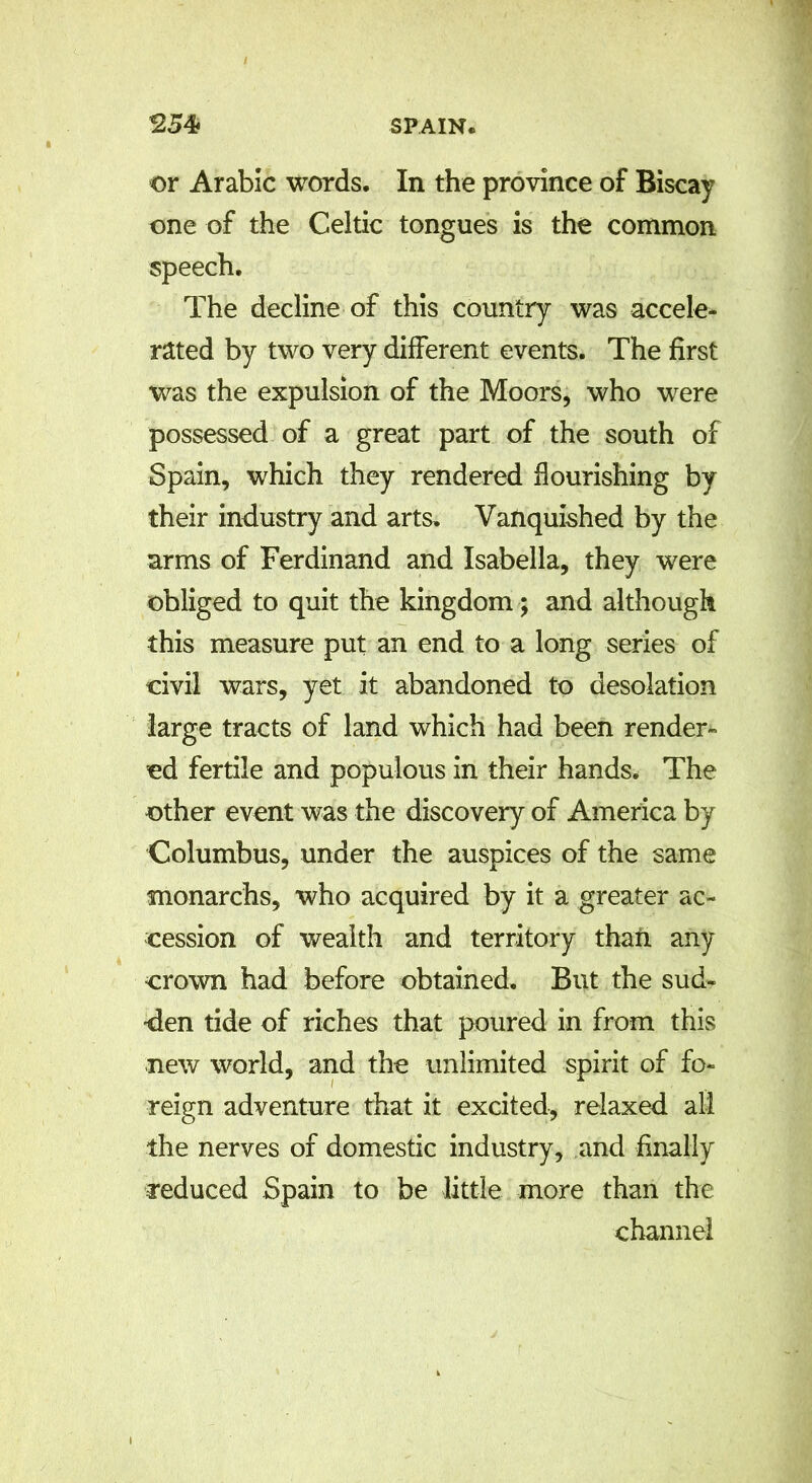 or Arabic words. In the province of Biscay one of the Celtic tongues is the common speech. The decline of this country was accele- rated by two very different events. The first was the expulsion of the Moors, who were possessed of a great part of the south of Spain, which they rendered flourishing by their industry and arts. Vanquished by the arms of Ferdinand and Isabella, they were obliged to quit the kingdom; and although this measure put an end to a long series of civil wars, yet it abandoned to desolation large tracts of land which had been render- ed fertile and populous in their hands. The other event was the discovery of America by Columbus, under the auspices of the same monarchs, who acquired by it a greater ac- cession of wealth and territory than any crown had before obtained. But the sud- den tide of riches that poured in from this new world, and the unlimited spirit of fo- reign adventure that it excited, relaxed all the nerves of domestic industry, and finally reduced Spain to be little more than the channel