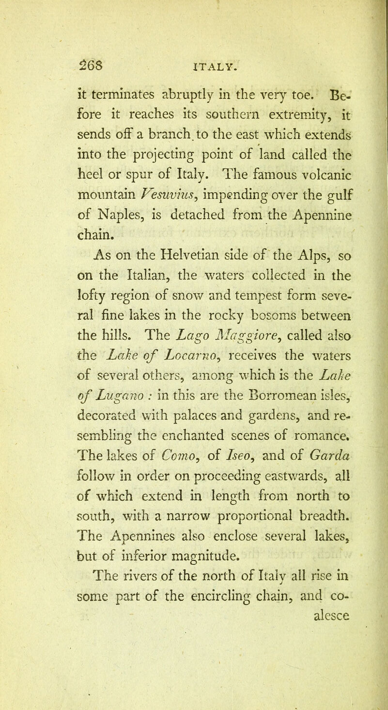 26S it terminates abruptly in the very toe. Be- fore it reaches its southern extremity, it sends off a branch, to the east which extends into the projecting point of land called the heel or spur of Italy. The famous volcanic mountain Vesuvius, impending over the gulf of Naples, is detached from the Apennine chain. As on the Helvetian side of the Alps, so on the Italian, the waters collected in the lofty region of snow and tempest form seve- ral fine lakes in the rocky bosoms between the hills. The Lago Maggiore, called also the Lake of Locarno, receives the waters of several others, among which is the Lake of L ugano : in this are the Borromean isles, decorated with palaces and gardens, and re- sembling the enchanted scenes of romance. The lakes of Como, of Iseo, and of Garda follow in order on proceeding eastwards, all of which extend in length from north to south, with a narrow proportional breadth. The Apennines also enclose several lakes, but of inferior magnitude. The rivers of the north of Italy all rise in some part of the encircling chain, and co- alesce