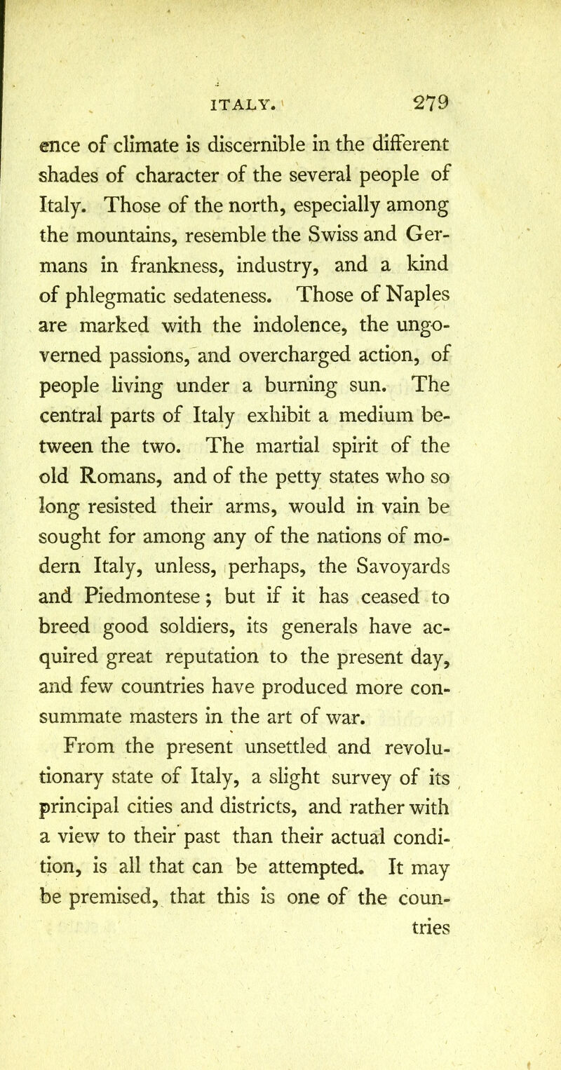 ence of climate is discernible in the different shades of character of the several people of Italy. Those of the north, especially among the mountains, resemble the Swiss and Ger- mans in frankness, industry, and a kind of phlegmatic sedateness. Those of Naples are marked with the indolence, the ungo- verned passions, and overcharged action, of people living under a burning sun. The central parts of Italy exhibit a medium be- tween the two. The martial spirit of the old Romans, and of the petty states who so long resisted their arms, would in vain be sought for among any of the nations of mo- dern Italy, unless, perhaps, the Savoyards and Piedmontese; but if it has ceased to breed good soldiers, its generals have ac- quired great reputation to the present day, and few countries have produced more con- summate masters in the art of war. From the present unsettled and revolu- tionary state of Italy, a slight survey of its principal cities and districts, and rather with a view to their past than their actual condi- tion, is all that can be attempted. It may be premised, that this is one of the coun- tries