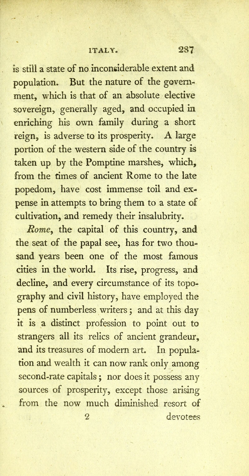 Is still a state of no inconsiderable extent and population. But the nature of the govern- ment, which is that of an absolute elective sovereign, generally aged, and occupied in enriching his own family during a short reign, is adverse to its prosperity. A large portion of the western side of the country is taken up by the Fomptine marshes, which, from the times of ancient Rome to the late popedom, have cost immense toil and ex- pense in attempts to bring them to a state of cultivation, and remedy their insalubrity. Rome, the capital of this country, and the seat of the papal see, has for two thou- sand years been one of the most famous cities in the world. Its rise, progress, and decline, and every circumstance of its topo- graphy and civil history, have employed the pens of numberless writers; and at this day it is a distinct profession to point out to strangers all its relics of ancient grandeur, and its treasures of modern art. In popula- tion and wealth it can now rank only among second-rate capitals; nor does it possess any sources of prosperity, except those arising from the now much diminished resort of devotees 2