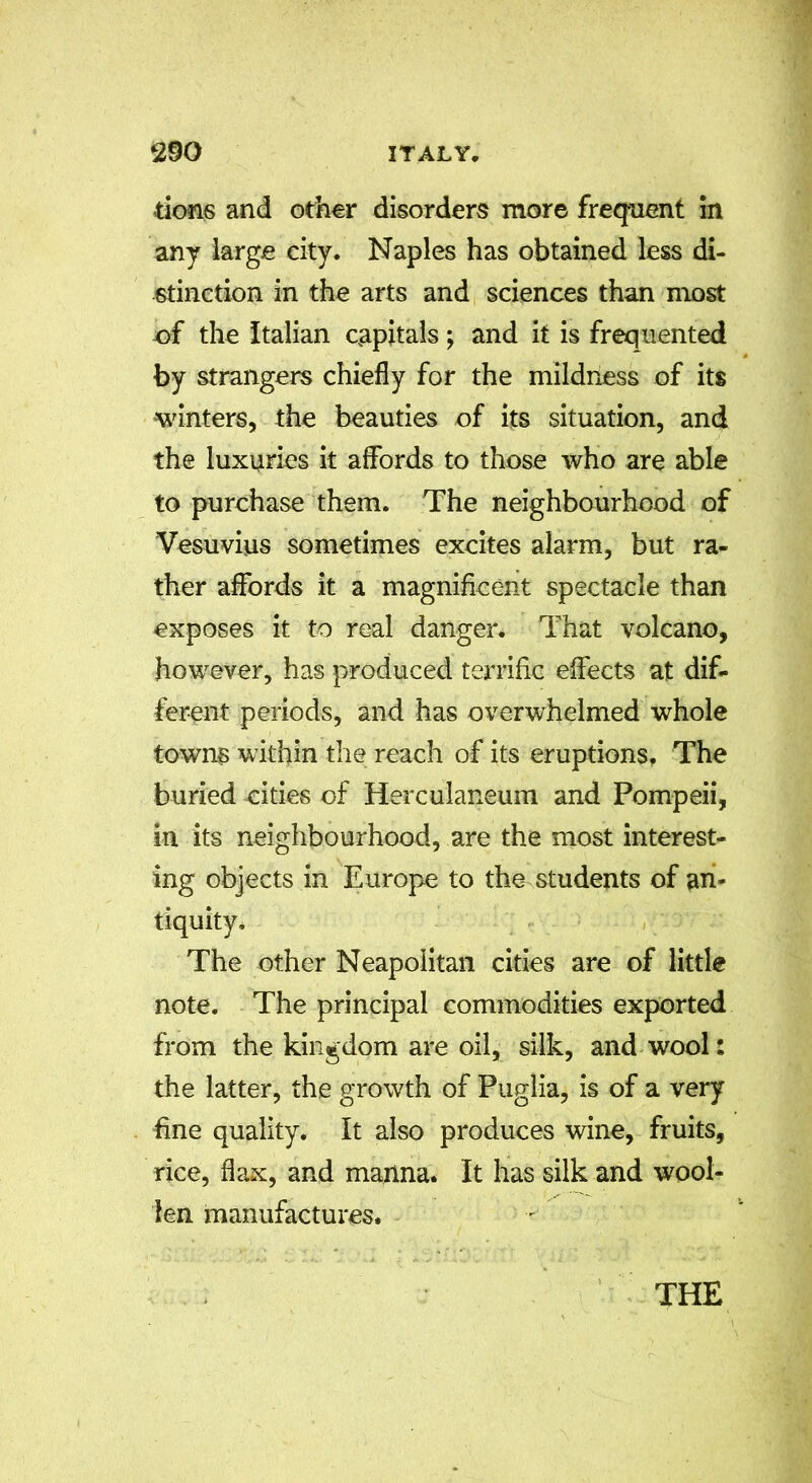 dons and other disorders more frequent in any large city. Naples has obtained less di- stinction in the arts and sciences than most of the Italian capitals; and it is frequented by strangers chiefly for the mildness of its winters, the beauties of its situation, and the luxuries it affords to those who are able to purchase them. The neighbourhood of Vesuvius sometimes excites alarm, but ra- ther affords it a magnificent spectacle than exposes it to real danger. That volcano, however, has produced terrific effects at dif- ferent periods, and has overwhelmed whole towns within the reach of its eruptions. The buried cities of Herculaneum and Pompeii, in its neighbourhood, are the most interest- ing objects in Europe to the students of an- tiquity. The other Neapolitan cities are of little note. The principal commodities exported from the kingdom are oil, silk, and wool: the latter, the growth of Puglia, is of a very fine quality. It also produces wine, fruits, rice, flax, and manna. It has silk and wool- len manufactures.