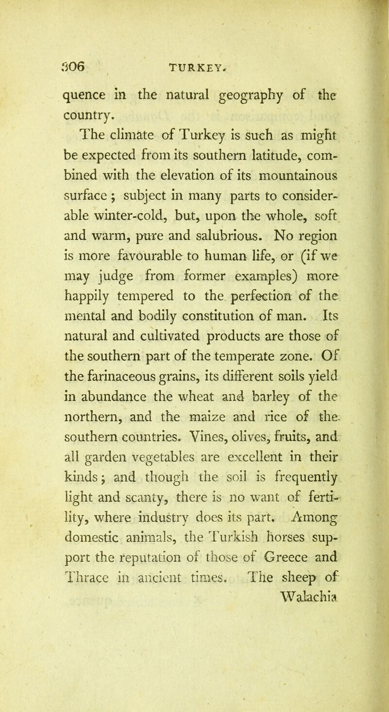 quence in the natural geography of the country. The climate of Turkey is such as might be expected from its southern latitude, com- bined with the elevation of its mountainous surface ; subject in many parts to consider- able winter-cold, but, upon the whole, soft and warm, pure and salubrious. No region is more favourable to human life, or (if we may judge from former examples) more happily tempered to the perfection of the mental and bodily constitution of man. Its natural and cultivated products are those of the southern part of the temperate zone. Of the farinaceous grains, its different soils yield in abundance the wheat and barley of the northern, and the maize and rice of the. southern countries. Vines, olives, fruits, and all garden vegetables are excellent in their kinds; and though the soil is frequently light and scanty, there is no want of ferti- lity, where industry does its part. Among domestic animals, the Turkish horses sup- port the reputation of those of Greece and Thrace in ancient times. The sheep of Walachia