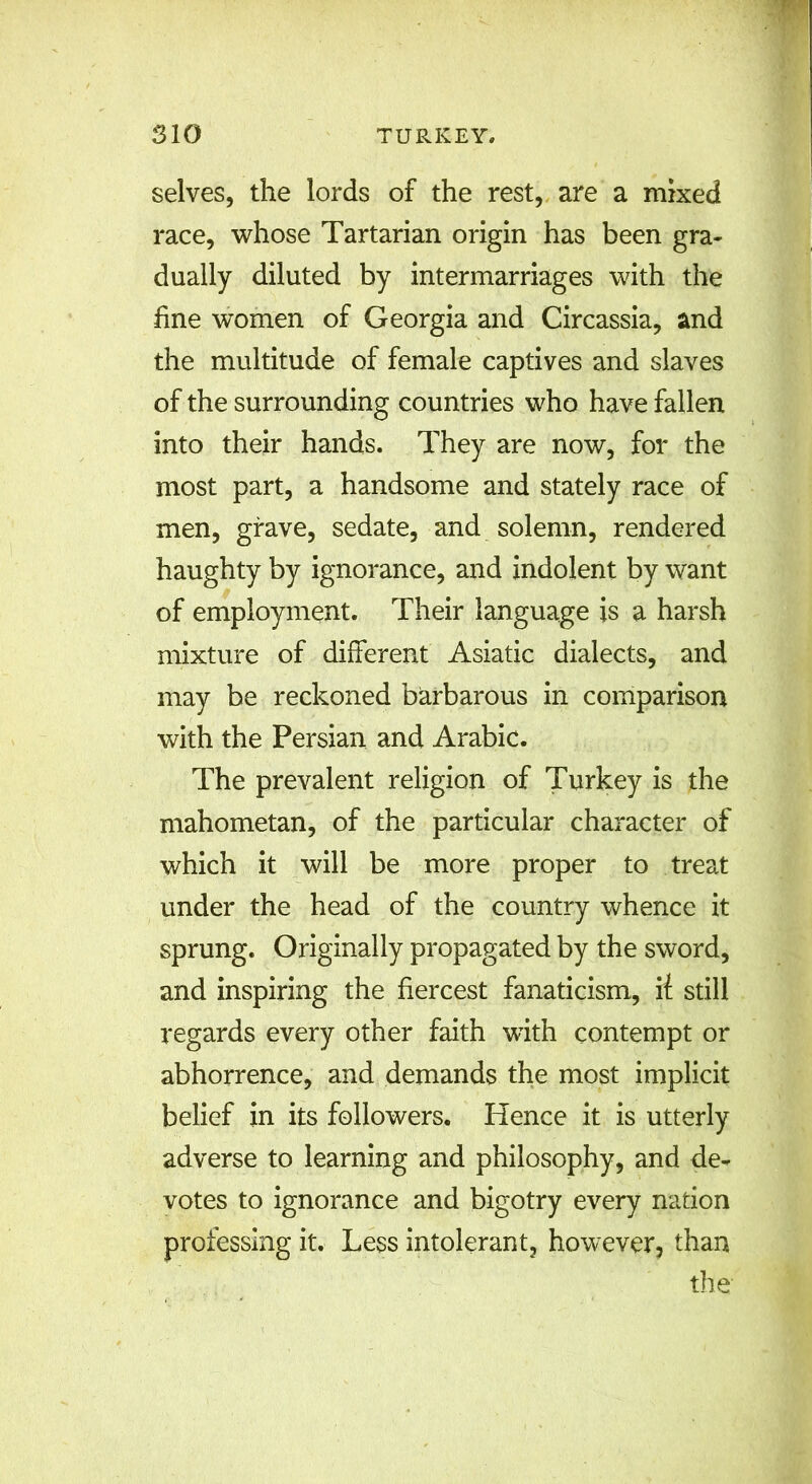 selves, the lords of the rest, are a mixed race, whose Tartarian origin has been gra- dually diluted by intermarriages with the fine women of Georgia and Circassia, and the multitude of female captives and slaves of the surrounding countries who have fallen into their hands. They are now, for the most part, a handsome and stately race of men, grave, sedate, and solemn, rendered haughty by ignorance, and indolent by want of employment. Their language is a harsh mixture of different Asiatic dialects, and may be reckoned barbarous in comparison with the Persian and Arabic. The prevalent religion of Turkey is the mahometan, of the particular character of which it will be more proper to treat under the head of the country whence it sprung. Originally propagated by the sword, and inspiring the fiercest fanaticism, if still regards every other faith with contempt or abhorrence, and demands the most implicit belief in its followers. Hence it is utterly adverse to learning and philosophy, and de- votes to ignorance and bigotry every nation professing it. Less intolerant, however, than