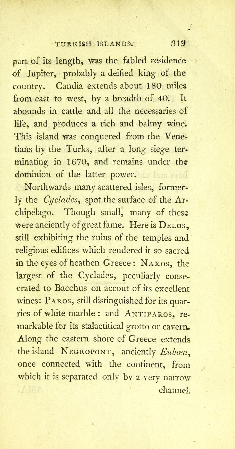 part of its length, was the fabled residence of Jupiter, probably a deified king of the country. Candia extends about 180 miles from east to west, by a breadth of 40. It abounds in cattle and all the necessaries of life, and produces a rich and balmy wine. This island was conquered from the Vene- tians by the Turks, after a long siege ter- minating in 1670, and remains under the dominion of the latter power. Northwards many scattered isles, former- ly the Cyclades, spot the surface of the Ar- chipelago. Though small, many of these were anciently of great fame. Here is Delos, still exhibiting the ruins of the temples and religious edifices which rendered it so sacred in the eyes of heathen Greece : Naxos, the largest of the Cyclades, peculiarly conse- crated to Bacchus on accout of its excellent wines: Paros, still distinguished for its quar- ries of white marble : and Antiparos, re- markable for its stalactitical grotto or cavern. Along the eastern shore of Greece extends the island Negropont, anciently Euboea, once connected with the continent, from which it is separated only bv a very narrow channel