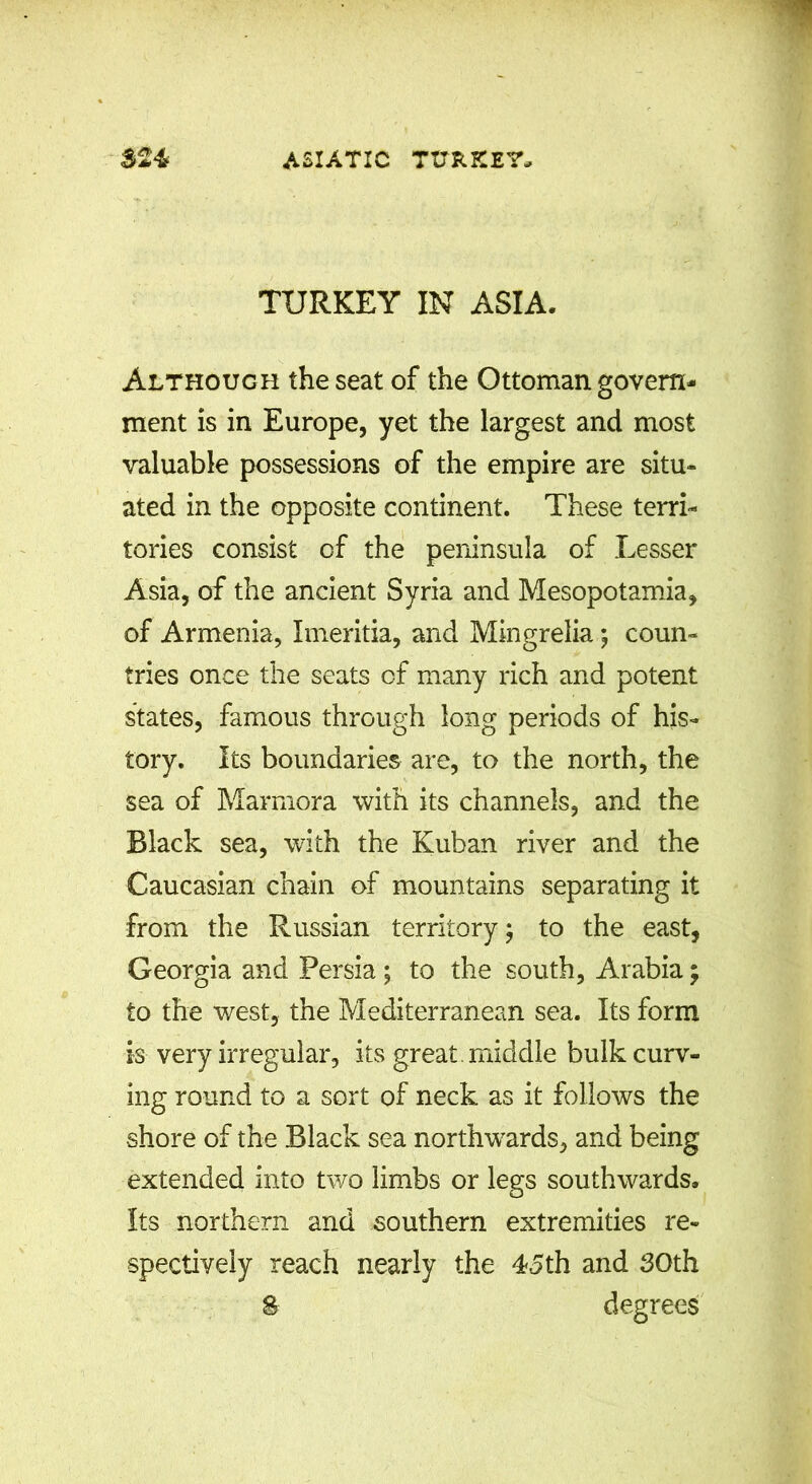 TURKEY IN ASIA. Although the seat of the Ottoman govern- ment is in Europe, yet the largest and most valuable possessions of the empire are situ- ated in the opposite continent. These terri- tories consist of the peninsula of Lesser Asia, of the ancient Syria and Mesopotamia, of Armenia, Imeritia, and Mingrelia *, coun- tries once the seats of many rich and potent states, famous through long periods of his- tory. Its boundaries are, to the north, the sea of Marmora with its channels, and the Black sea, with the Kuban river and the Caucasian chain of mountains separating it from the Russian territory; to the east, Georgia and Persia ; to the south, Arabia \ to the west, the Mediterranean sea. Its form is very irregular, its great, middle bulk curv- ing round to a sort of neck as it follows the shore of the Black sea northwards, and being extended into two limbs or legs southwards. Its northern and southern extremities re- spectively reach nearly the 45th and 30th 8 degrees