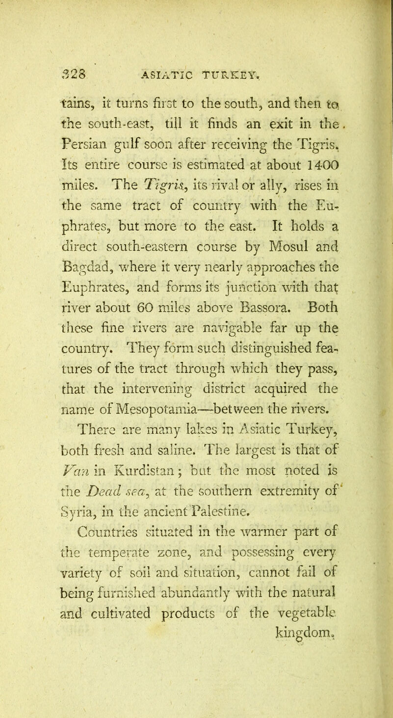 tains, it turns first to the south, and then to the south-east, till it finds an exit in the, Persian gulf soon after receiving the Tigris, Its entire course is estimated at about 1400 miles. The Tigris., its rival or ally, rises in the same tract of country with the Eu- phrates, but more to the east. It holds a direct south-eastern course by Mosul and Bagdad, where it very nearly approaches the Euphrates, and forms its junction with that river about 60 miles above Bassora. Both these fine rivers are navigable far up the country. They form such distinguished fea- tures of the tract through which they pass, that the intervening district acquired the name of Mesopotamia—between the rivers. There are many lakes in Asiatic Turkey, both fresh and saline. The largest is that of Van in Kurdistan; but the most noted is the Dead sea, at the southern extremity of* Syria, in the ancient Palestine. Countries situated in the warmer part of the temperate zone, and possessing every variety of soil and situation, cannot fail of being furnished abundantly with the natural and cultivated products of the vegetable kingdom.