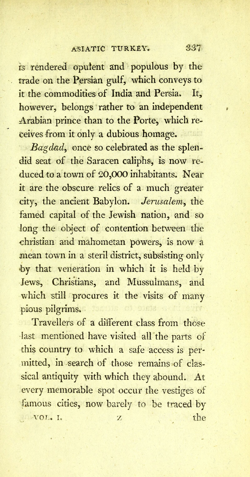 is rendered opulent and populous by the trade on the Persian gulf, which conveys to it the commodities of India and Persia, It, however, belongs rather to an independent Arabian prince than to the Porte, which re- ceives from it only a dubious homage. Bagdad, once so celebrated as the splen- did seat of the Saracen caliphs, is now re- duced to a town of 20,000 inhabitants. Near it are the obscure relics of a much greater city, the ancient Babylon. Jerusalem,, the famed capital of the Jewish nation, and so long the object of contention between the Christian and mahometan powers, is now a mean town in a steril district, subsisting only hy that veneration in which it is held by Jews, Christians, and Mussulmans, and which still procures it the visits of many pious pilgrims. Travellers of a different class from those last mentioned have visited all the parts of this country to which a safe access is per- mitted, in -search of those remains of clas- sical antiquity with which they abound. At every memorable spot occur the vestiges of famous cities, now barely to be traced by von, i, z the