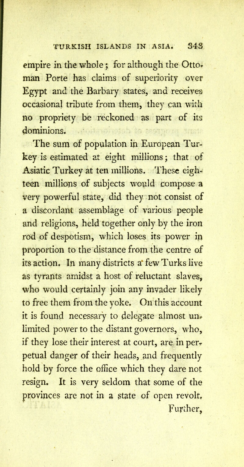 empire in the whole ; for although the OttOr man Porte has claims of superiority over Egypt and the Barbary states, and receives occasional tribute from them, they can with no propriety be reckoned as part of its dominions. The sum of population in European Tur- key is estimated at eight millions; that of Asiatic Turkey at ten millions. These eigfu teen millions of subjects would compose a very powerful state, did they not consist of a discordant assemblage of various people and religions, held together only by the iron rod of despotism, which loses its power in proportion to the distance from the centre of its action. In. many districts a* few Turks live as tyrants amidst a host of reluctant slaves, who would certainly join any invader likely to free them from the yoke. On this account it is found necessary to delegate almost urn limited power to the distant governors, who, if they lose their interest at court, are in per* petual danger of their heads, and frequently hold by force the office which they dare not resign. It is very seldom that some of the provinces are not in a state of open revolt. Further,