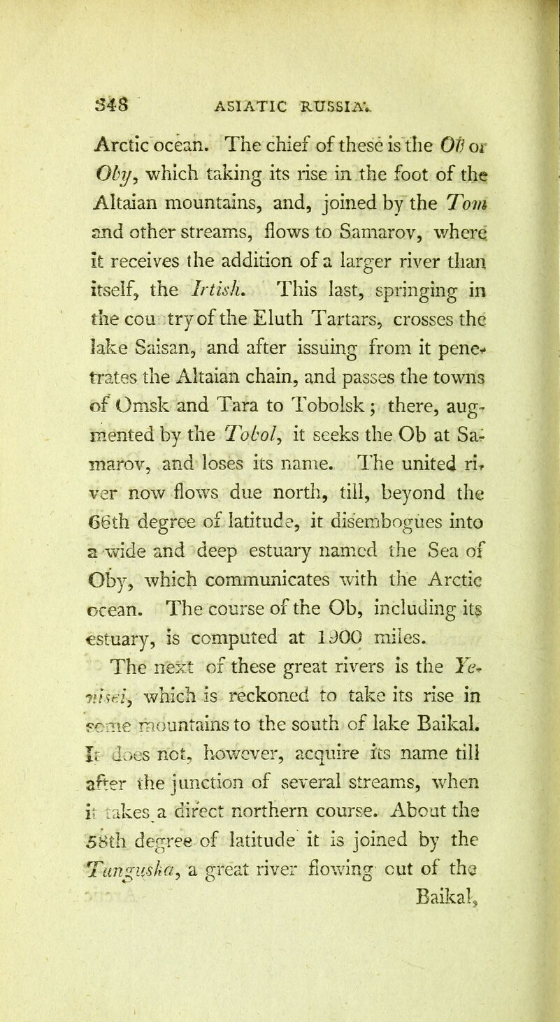 Arctic ocean. The chief of these is the Ob or Oby-t which taking its rise in the foot of the Altaian mountains, and, joined by the Tom and other streams, flows to Samarov, v/here. it receives the addition of a larger river than itself, the Irtish. This last, springing in the cou try of the Eluth Tartars, crosses the lake Saisan, and after issuing from it pene* trates. the Altaian chain, and passes the towns of Omsk and Tara to Tobolsk; there, aug- mented by the Tobol, it seeks the Ob at Sa- marov, and loses its name. The united rh ver now flows due north, till, beyond the 66th degree of latitude, it disembogues into a wide and deep estuary named the Sea of Qby, which communicates with the Arctic ocean. The course of the Ob, including its estuary, is computed at IdOG miles. The next of these great rivers is the Ye* m seiy which is reckoned to take its rise in some mountains to the south of lake Baikal. It does not, however, acquire its name til3 after the junction of several streams, when ir takes a direct northern course. About the 58th degree of latitude it is joined by the Tungus/iG, a great river flowing- cut of the Baikal,