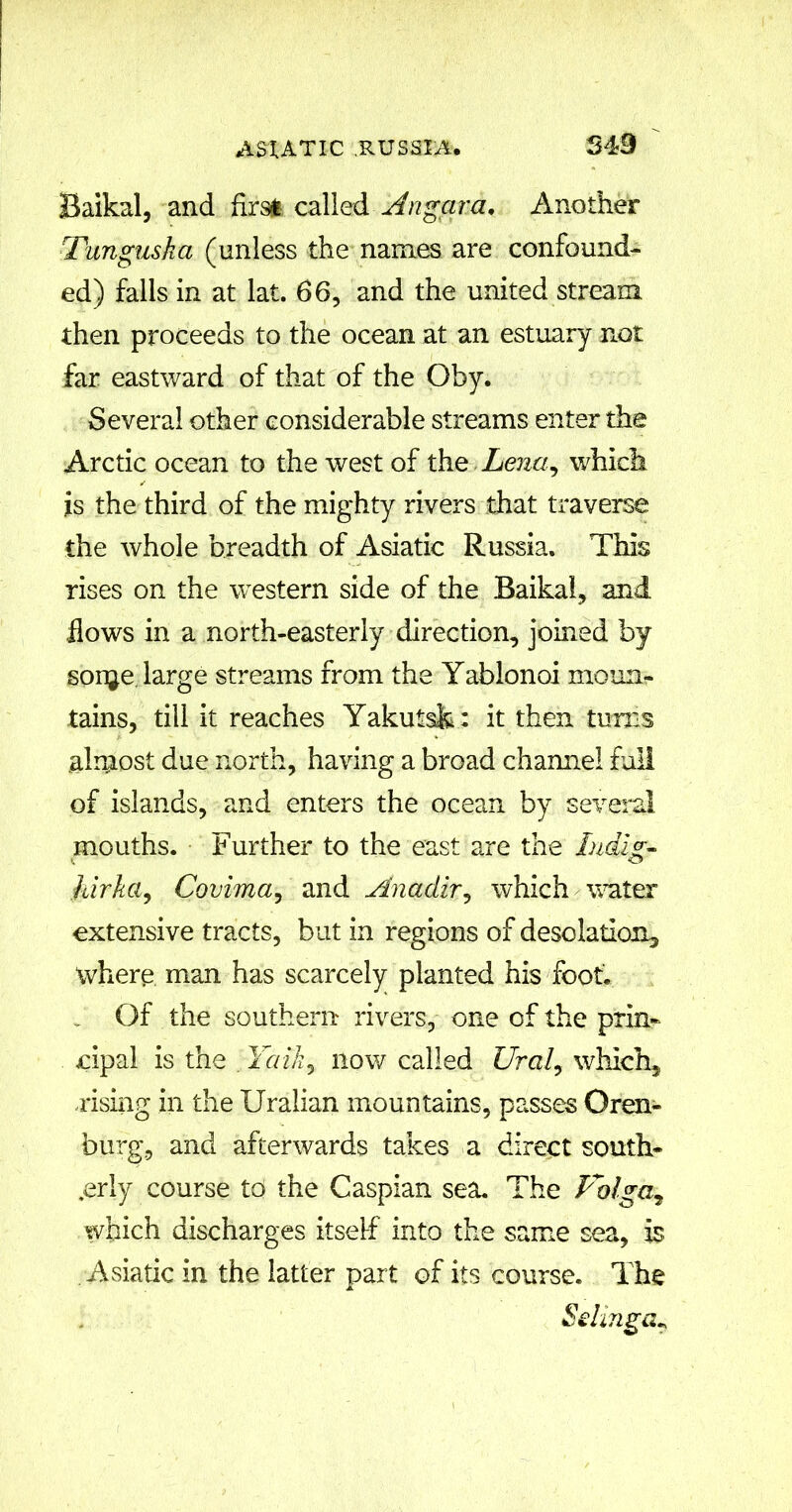 549 Baikal, and first called Angara. Another Tunguska (unless the names are confound- ed) falls in at lat. 66, and the united stream then proceeds to the ocean at an estuary not far eastward of that of the Oby. Several other considerable streams enter the Arctic ocean to the west of the Lena, which is the third of the mighty rivers that traverse the whole breadth of Asiatic Russia. This rises on the western side of the Baikal, and flows in a north-easterly direction, joined by sonje large streams from the Yablonoi moun- tains, till it reaches Yakutsk : it then turns almost due north, having a broad chamiel full of islands, and enters the ocean by several mouths. Further to the east are the Indig- K O hirka, Covima, and Anadir, which water extensive tracts, but in regions of desolation, where man has scarcely planted his foot. Of the southern rivers, one of the prin- cipal is the . Talk? now called Ural, which, rising in the Uralian mountains, passes Oren- burg, and afterwards takes a direct south- erly course to the Caspian sea. The Uolga7 which discharges itself into the same sea, is Asiatic in the latter part of its course. The Selinga*