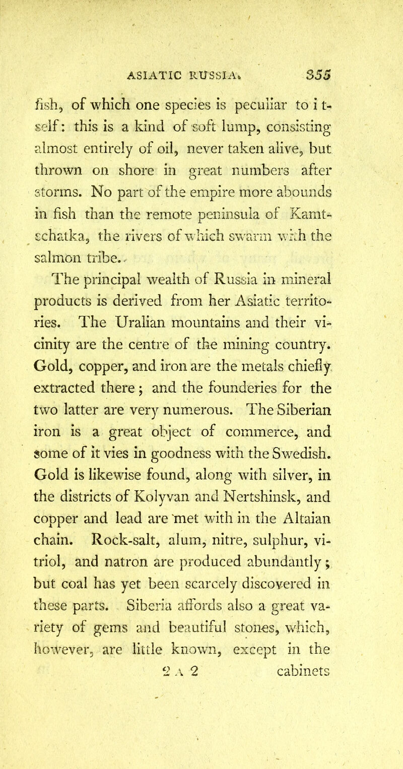 fish, of which one species is peculiar to i t- self: this is a kind of soft lump, consisting almost entirely of oil, never taken alive, but thrown on shore in great numbers after storms. No part of the empire more abounds in fish than the remote peninsula of Kamt- schatka, the rivers of which swarm with the salmon tribe. The principal wealth of Russia in mineral products is derived from her Asiatic territo- ries. The Uralian mountains and their vi- cinity are the centre of the mining country. Gold, copper, and iron are the metals chiefly extracted there ; and the founderies for the two latter are very numerous. The Siberian iron is a great object of commerce, and some of it vies in goodness with the Swedish. Gold is likewise found, along with silver, in the districts of Kolyvan and Nertshinsk, and copper and lead are 'met with in the Altaian chain. Rock-salt, alum, nitre, sulphur, vi- triol, and natron are produced abundantly; but coal has yet been scarcely discovered in these parts. Siberia affords also a great va- riety of gems and beautiful stones, which, however, are little known, except in the 2 a 2 cabinets