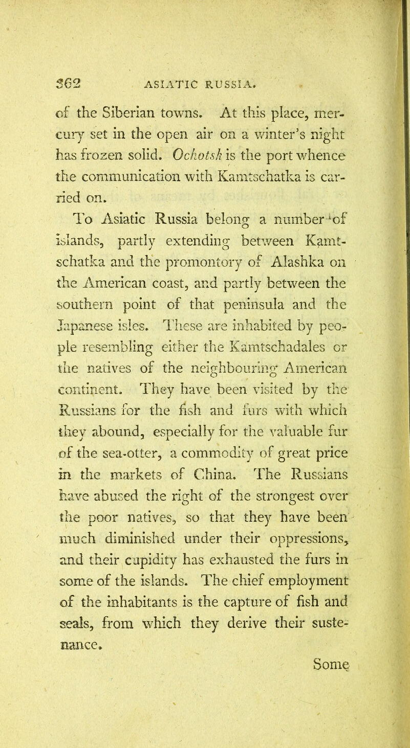 of the Siberian towns. At this place, mer- cury set in the open air on a winter’s night has frozen solid. Ochotsk is the port whence the communication with Kamtschatka is car- ried on. To Asiatic Russia belong a number^of islands, partly extending between Kamt- schatka and the promontory of Alashka on the American coast, and partly between the southern point of that peninsula and the Japanese isles. These are inhabited by peo- ple resembling either the Kamtschadales or the natives of the neighbouring American continent. They have been visited by the Russians for the fish and furs with which they abound, especially for the valuable fur of the sea-otter, a commodity of great price in the markets of China. The Russians have abused the right of the strongest over the poor natives, so that they have been much diminished under their oppressions, and their cupidity has exhausted the furs in some of the islands. The chief employment of the inhabitants is the capture of fish and seals, from which they derive their suste- nance. Some