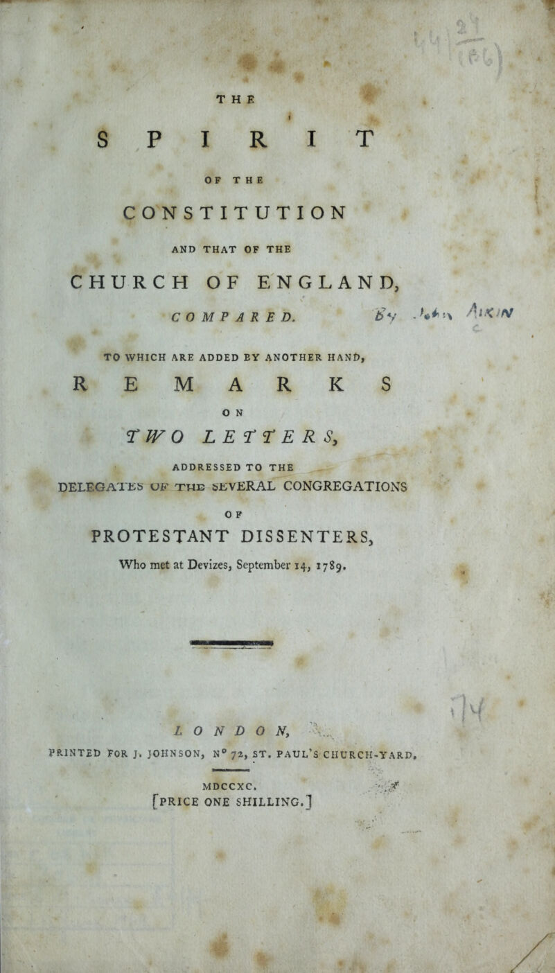 THE S P I R OF THE CONSTITU AND THAT OF THE CHURCH OF ENGLAND, COMPARED. & y - ’•*' TO WHICH ARE ADDED EY ANOTHER HAND, REMARKS O N T/FO LETTERS, ADDRESSED TO THE DELEGATES uf the SEVERAL CONGREGATIONS O F PROTESTANT DISSENTERS, Who met at Devizes, September 14, 1789. * . 1 I T m TION t H LONDON, PRINTED FOR J. JOHNSON, N° yt, ST. PAUL’S CHURCH-YARD, MDCCXC. [price one shilling.]