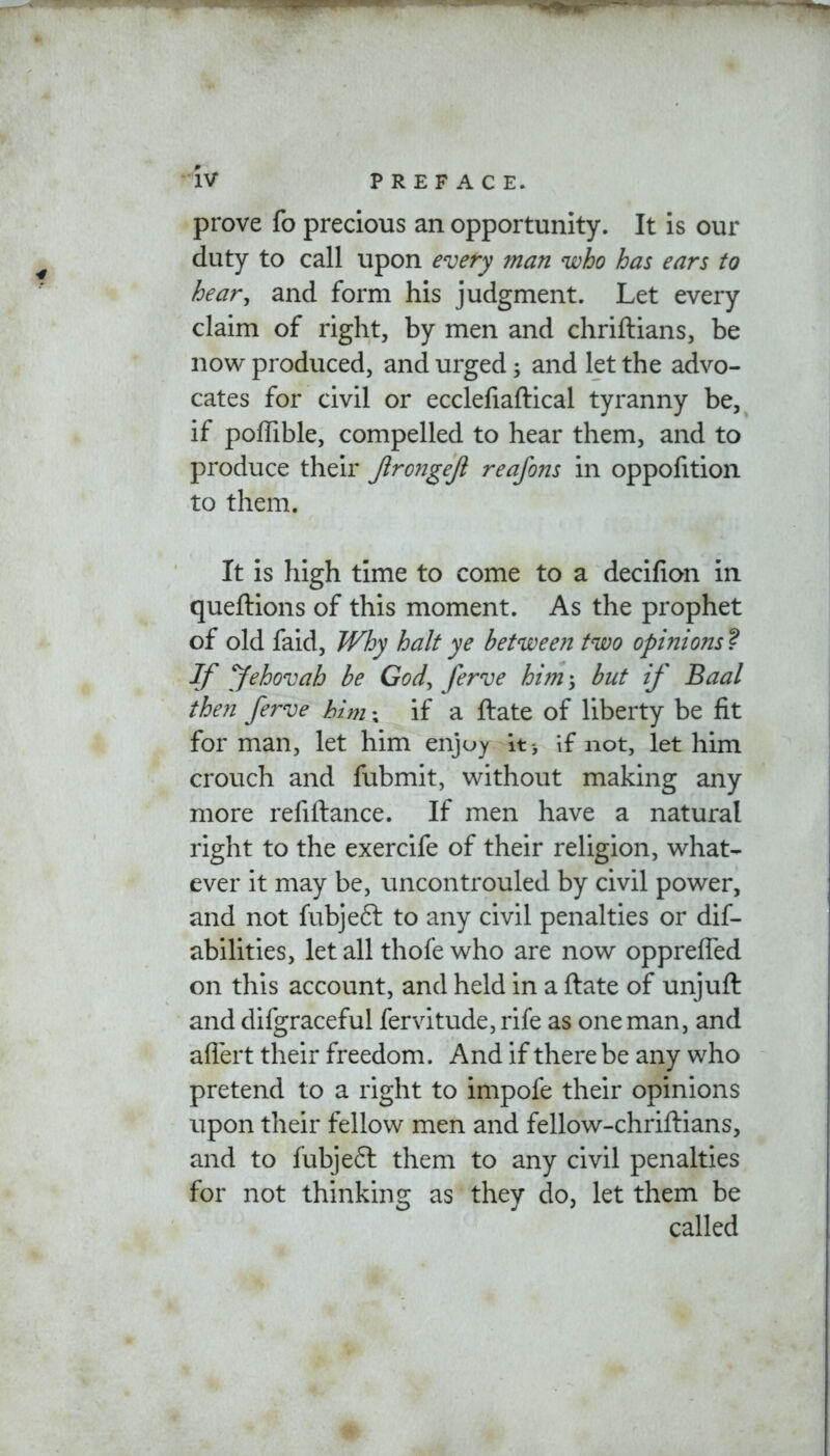 prove fo precious an opportunity. It is our duty to call upon every man who has ears to hear, and form his judgment. Let every claim of right, by men and chriftians, be now produced, and urged; and let the advo- cates for civil or ecclefiaftical tyranny be, if poffible, compelled to hear them, and to produce their JlrongeJl reafons in oppofition to them. It is high time to come to a decifion in queftions of this moment. As the prophet of old faid, Why halt ye between two opinions ? If yehovah be God, ferve him; but if Baal then ferve him; if a ftate of liberty be fit for man, let him enjoy it , if not, let him crouch and fubmit, without making any more refiftance. If men have a natural right to the exercife of their religion, what- ever it may be, uncontrouled by civil power, and not fubjeft to any civil penalties or dis- abilities, let all thofe who are now oppreffed on this account, and held in a ftate of unjuft and difgraceful fervitude, rife as one man, and affert their freedom. And if there be any who pretend to a right to impofe their opinions upon their fellow men and fellow-chriftians, and to fubjeft them to any civil penalties for not thinking as they do, let them be called