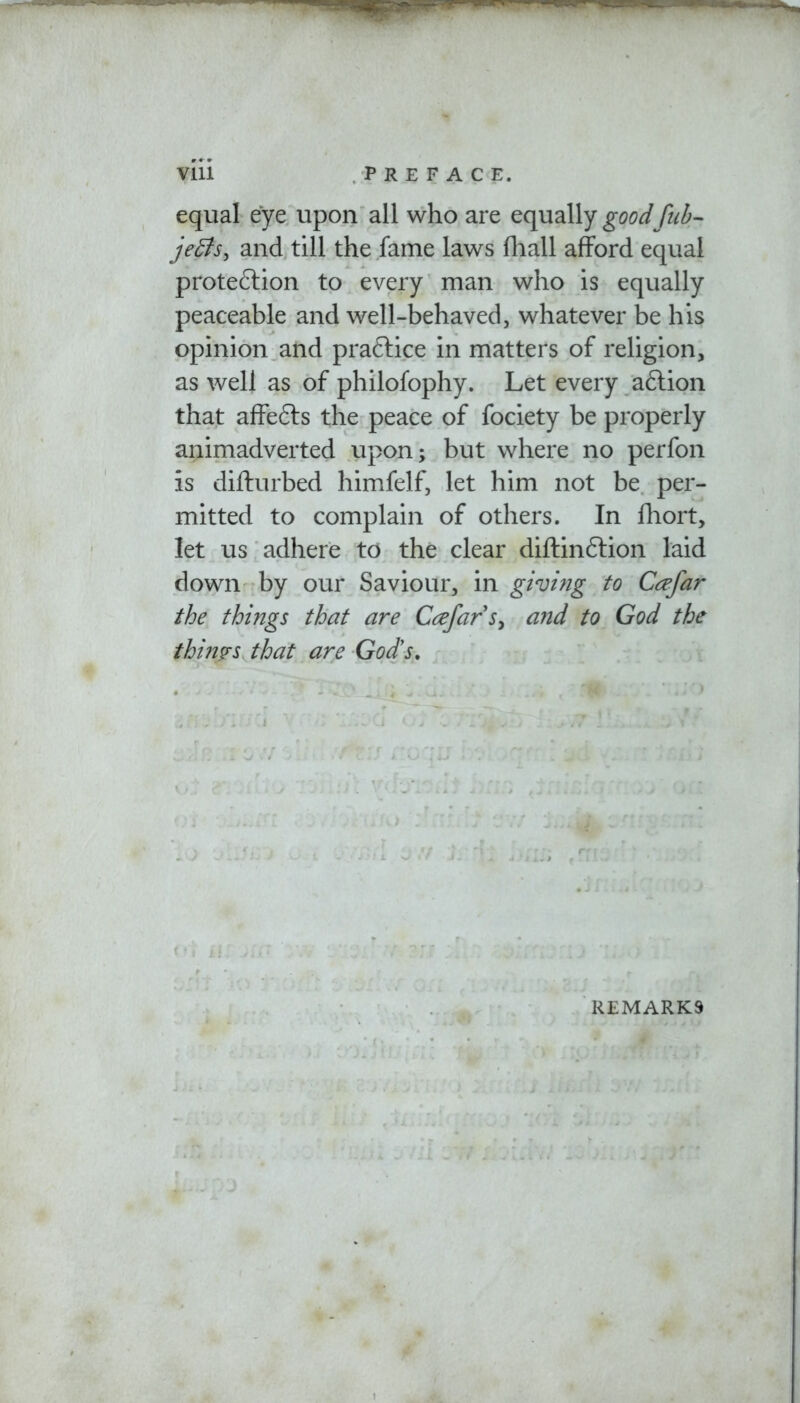 equal eye upon all who are equally good [ub- jeBs, and till the fame laws fhall afford equal protection to every man who is equally peaceable and well-behaved, whatever be his opinion and practice in matters of religion, as well as of philofophy. Let every action that affects the peace of fociety be properly animadverted upon; but where no perfon is diflurbed himfelf, let him not be per- mitted to complain of others. In fhort, let us adhere to the clear diftinction laid down by our Saviour, in giving to Ccefar the things that are Cafars> and to God the thims that are God's. . REMARKS