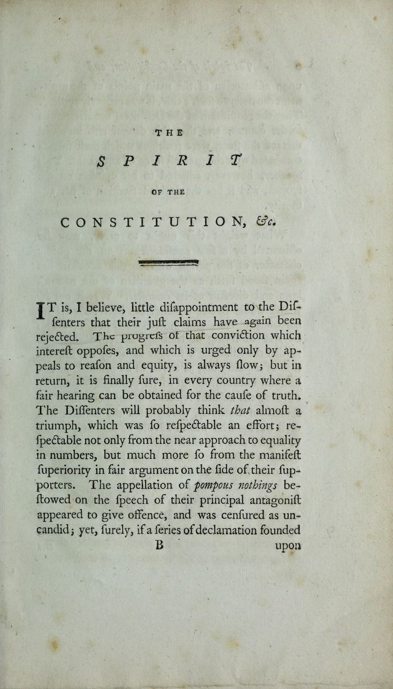 SPIRIT OF THE CONSTITUTION, £*. JT is, I believe, little difappointment to the Dif- fenters that their juft claims have again been rejected. The progrefs of that conviction which intereft oppofes, and which is urged only by ap- peals to reafon and equity, is always flow; but in return, it is finally fure, in every country where a fair hearing can be obtained for the caufe of truth. The Diffenters will probably think that almoft a triumph, which was fo refpedtable an effort $ re- fpeCtable not only from the near approach to equality in numbers, but much more fo from the manifeft fuperiority in fair argument on the fide of their fup- porters. The appellation of pompous nothings be- llowed on the fpeech of their principal antagonift appeared to give offence, and was cenfured as un- candid; yet, furely, if a feries of declamation founded B upon