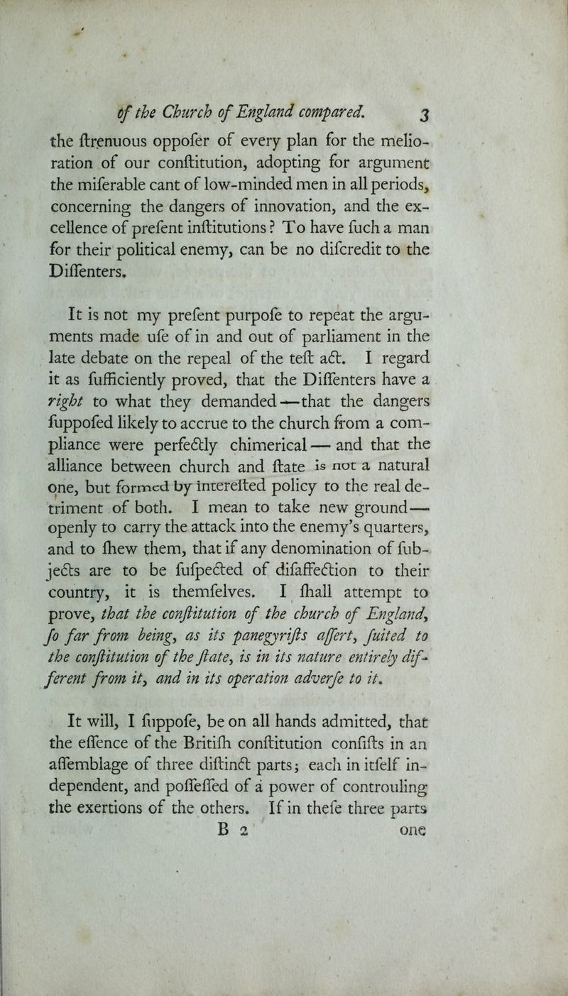 the ftrenuous oppofer of every plan for the melio- ration of our conftitution, adopting for argument the miferable cant of low-minded men in all periods, concerning the dangers of innovation, and the ex- cellence of prefent inftitutions ? To have fuch a man for their political enemy, can be no difcredit to the Diflenters. It is not my prefent purpofe to repeat the argu- ments made ufe of in and out of parliament in the late debate on the repeal of the teft a6h I regard it as fufficiently proved, that the Diflenters have a right to what they demanded—that the dangers fuppofed likely to accrue to the church from a com- pliance were perfectly chimerical — and that the alliance between church and ftate is not a natural one, but formed by interelted policy to the real de- triment of both. I mean to take new ground— openly to carry the attack into the enemy’s quarters, and to fhew them, that if any denomination of fub- je£ts are to be fufpetfted of difaffedlion to their country, it is themfelves. I fliall attempt to prove, that the conftitution of the church of England, Jo far from being., as its panegyrifts ajfert, Juited to the conftitution of the ft ate, is in its nature entirely dif- ferent from it, and in its operation adverfe to it. It will, I fuppofe, be on all hands admitted, that the eflence of the Britifh conftitution conflfts in an aflemblage of three diftinft parts; eacli in itfelf in- dependent, and pofiefled of a power of controuling the exertions of the others. If in thefe three parts B 2 one