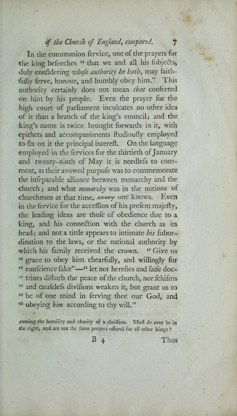 In the communion fervice, one of the prayers for the king befeeches “ that we and all his fubje&s* duly confidering whofe authority he hath, may faith- fully ferve, honour, and humbly obey him.” This authority certainly does not mean that conferred on him by his people. Even the prayer for the high court of parliament inculcates no other idea of it than a branch of the king’s council; and the king’s name is twice brought forwards in it, with epithets and accompaniments ftudioufly employed to fix on it the principal intereft. On the language employed in the fervices for the thirtieth of January and twenty-ninth of May it is needlefs to com- ment, as their avowed purpofe was to commemorate the infeparable alliance between monarchy and the church; and what monarchy was in the notions of churchmen at that time, every one knows. Even in the fervice for the acceffion of his prefent majefty, the leading ideas are thofe of obedience due to a king, and his connexion with the church as its head; and not a tittle appears to intimate his fubor- dination to the laws, or the national authority by which his family received the crown. “ Give us cc grace to obey him chearfully, and willingly for “ confcience fake”—cc let not herefies and falfe doc- •c, trines difturb the peace of the church, nor fchifms “ and caufelefs divifions weaken it, but grant us to “ be of one mind in ferving thee our God, and <c obeying him according to thy will.” ^coming the humility and charity of a chriftiam Muft he ever be in the right, aijd are not the fame prayers offered for all other kings ? B 4 Thus