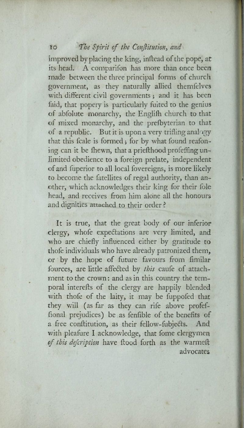 improved by placing the king, inflead of the pope, at its head. A comparifon has more than once been made between the three principal forms of church government, as they naturally allied themfelves with different civil governments; and it has been faid, that popery is particularly fuited to the genius of abfolute monarchy, the Englifh church to that of mixed monarchy, and the prefbyterian to that of a republic. But it is upon a very trifling analogy that this fcale is formed; for by what found reafon- ing can it be fhewn, that a priefthood profeffmg un- limited obedience to a foreign prelate, independent of and fuperior to all local fovereigns, is more likely to become the fatellites of regal authority, than an- other, which acknowledges their king for their foie head, and receives from him alone all the honours and dignities attached to their order l It is true, that the great body of our inferior clergy, whofe expectations are very limited, and who are chiefly influenced either by gratitude to thofe individuals who have already patronized them, or by the hope of future favours from fimilar fources, are little affected by this caufe of attach- ment to the crown: and as in this country the tem- poral interefls of the clergy are happily blended with thofe of the laity, it may be fuppofed that they will (as far as they can rife above profef- fional prejudices) be as fenfible of the benefits of a free conflitution, as their fellow-fubjects. And with pleafure I acknowledge, that fome clergymen of this defcription have flood forth as the warmeft advocates /