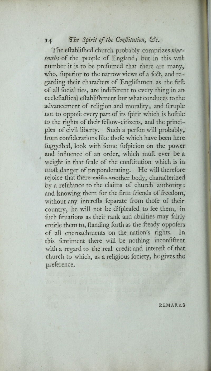 The eHablifhed church probably comprizes nine- tenths of the people of England but in this vaft number it is to be prefumed that there are many, who, fuperior to the narrow views of a fe£t, and re- garding their chara&ers of Englifhmen as the firft of all focial ties, are indifferent to every thing in an ecclefiaftical eftablifhment but what conduces to the advancement of religion and morality j and fcruple not to oppofe every part of its fpirit which is hoftile to the rights of their fellow-citizens, and the princi- ples of civil liberty. Such a perfon will probably* from confiderations like thofe which have been here fuggefted, look with fome fufpicion on the power and influence of an order, which mufb ever be a * ..... weight in that fcale of the conflitution which is in mofl danger of preponderating. He will therefore rejoice that there exiffcs another body, characterized by a refiftance to the claims of church authority: and knowing them for the firm friends of freedom, without any interefts feparate from thofe of their country, he will not be difpleafed to fee them, in fuch fituations as their rank and abilities may fairly entitle them to, Handing forth as the Heady oppofers of all encroachments on the nation’s rights. In this fentiment there will be nothing inconfiHent with a regard to the real credit and intereH of that church to which, as a religious fociety, he gives the preference. REMARKS