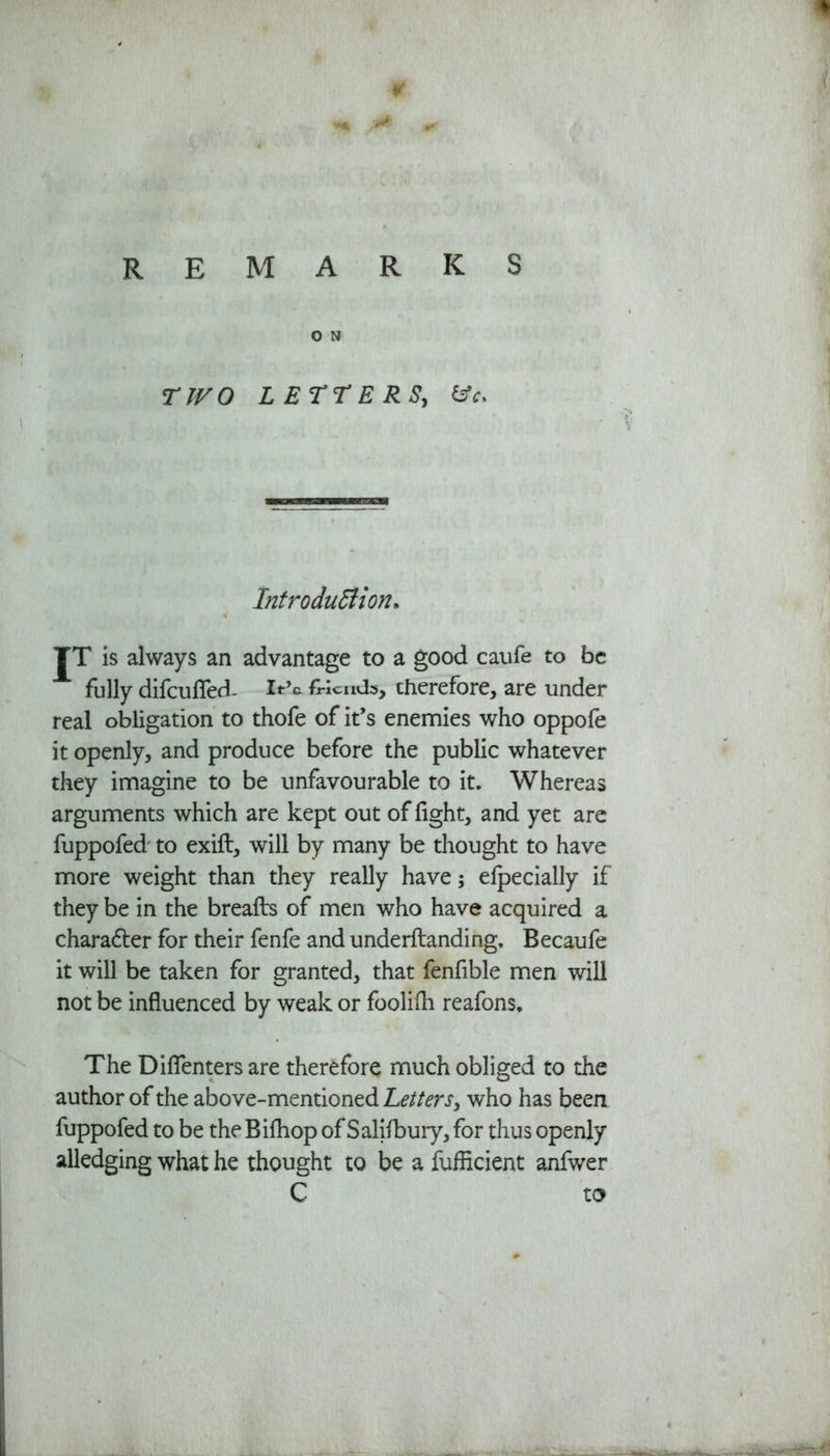 O N TIVO LETTERS, &c. Introduction* TT is always an advantage to a good caufe to be fully difcufled- It’c friends, therefore, are under real obligation to thofe of it’s enemies who oppofe it openly, and produce before the public whatever they imagine to be unfavourable to it. Whereas arguments which are kept out of fight, and yet are fuppofed to exift, will by many be thought to have more weight than they really have; elpecially if they be in the breafts of men who have acquired a character for their fenfe and underftanding. Becaufe it will be taken for granted, that fenfible men will not be influenced by weak or foolifli reafons. The Diflenters are therefore much obliged to the author of the above-mentioned Letters, who has been fuppofed to be the Bifhop of Salifbury, for thus openly alledging what he thought to be a fufficient anfwer C to